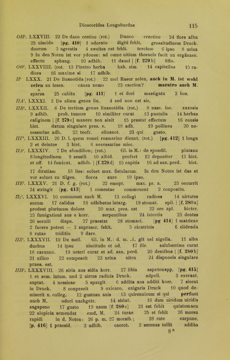 077'. LXXVIII. 22 De daco cretico (rot.) Dauco crectico 24 flore albu 25 uiscido [pg. 410] 1 odorato digiti fehlt. grossitudinem Druck, duorum 3 agreatia 4 zweites est fehlt. tercium 6 ipao 8 urina 9 In den Noten ist vor ydonee: ad omne uitium thoracia facit zu ergänzen, effectu aphang. 10 adhib. 11 dauci | [f. 279 b] SSo. 0&. LXXVIIII. (rot. 13 Piretro herba hab. aim. 14 capitellua 15 ra- dicea 16 maxime ai 17 adhib. 77' LXXX. 21 De liuanotida (rot.) 22 mul Raaur zelen, auch in M. ist wohl zelen zu lesen. causa nemo 23 cacrion? inaratro auch M. n sparsa 25 cubitu [pg. 411] 1 et dori mastigatu 2 hoa. TIA1. LXXXI. 3 De alium genus liu. 4 sed non est sic. TTB‘. LXXXII. 6 De tertium genus liuanotidis. (rot.) 8 nasc. loc. xaxosis 9 adhib. prob, tumore 10 similiter curat 13 pustulia 14 herbae caliginem | [f. 279 c] manere non sinit 15 prestat effectum 16 causis hict. datum singulare pres. e. 18 adh. 19 pollines 20 ne- ceaaariae adh. 22 teofr. eliuanot. 23 qui guato. TTF. LXXXIII. 26 D. 1. quem romei rosmarino dicunt. (rot.) [pg. 412] 1 longa 2 et deintus 3 hict. 6 necesaariae misc. ITA1. LXXXIV. 7 De sfondilion; (rot.) Gl. inM.: de spondil. platanu 81ongitudinem 9 sesaili 10 albid. profert 12 deponitur 13 hict. et off. 14 fumicat. adhib. | [f. 279 d] 15 eapitis 16 ad san. perd. hict. U 17 dirutiam 18 lies: soluet max. fistularum. In den Noten ist daa et vor soluet zu tilgen. flores aure 19 ipso. TTE‘. LXXXY. 21 D. f. g. (rot.) 22 emopt. max. pr. a. 23 occurrit 24 atringit [pg. 413] 1 comestae commouent 2 conpositu. 77?'. LXXXYI. 10 commouet auch M. 13 collegi radicea 14 uirtutes sucum 17 calidus 18 adhibetua letarg. 19 atomat. epil. | [f. 280a] prodeat plurimum dolore 20 max. pres. est 22 ore apl. hicter. 23 fumigationi aus e korr. aerpentibua 24 iniectis 25 dentes 26 soruili diapn. 27 praestat 28 stomaci. [pg 414] 1 matricae 2 facere potest — 3 auprascr. fehlt. 5 cicatricia 6 elidenda 8 rutae triditio 9 dare. LXXXVII. 10 De mell. Gl. in M.: d. m. .i. git uel nigella. 11 alba nz\ duobus 18 caruunc. 21 uilico praea. est. 7777'. LXXXVIII. 14 ipsu uiscitudo et od. 17 ilir. saluberrime curat 19 ueteri curat et ad. san. perd. 20 dentibua | [f. 280 b] 22 compescit 23 urina nitru 24 diapnocia singulare 26 airia aus aidia korr. 27 libia aapetonapp. [pg. 415] adpell. 3 exerant. 1 et aem. latum. und 2 uirtus radicis Druck, auptat. 4 ueaaicae 5 spargit 6 addita aus additi korr. 7 aiccat in Druck. 8 conpescit 9 oxicaro, oxigaris Druck 10 quod de- miserit n. colleg. 12 guatuau auia 13 quirenaicum ai qui perfluet auch M. odori nachgetr. 14 siriat. 16 dum uiridum uiridis sagapeno 17 guato 19 usum [f. 280c] 21 eat fehlt quistomacu 22 alopicia semendat emd. M. 24 turae 25 et fehlt 26 morsu rapidi in d. Noten: 26 p. m. 27 morsib.; 28 rute carpunc. [p. 416] 1 praeaid, 2 adhib. caerot. 3 serenaa tollit addito 8*