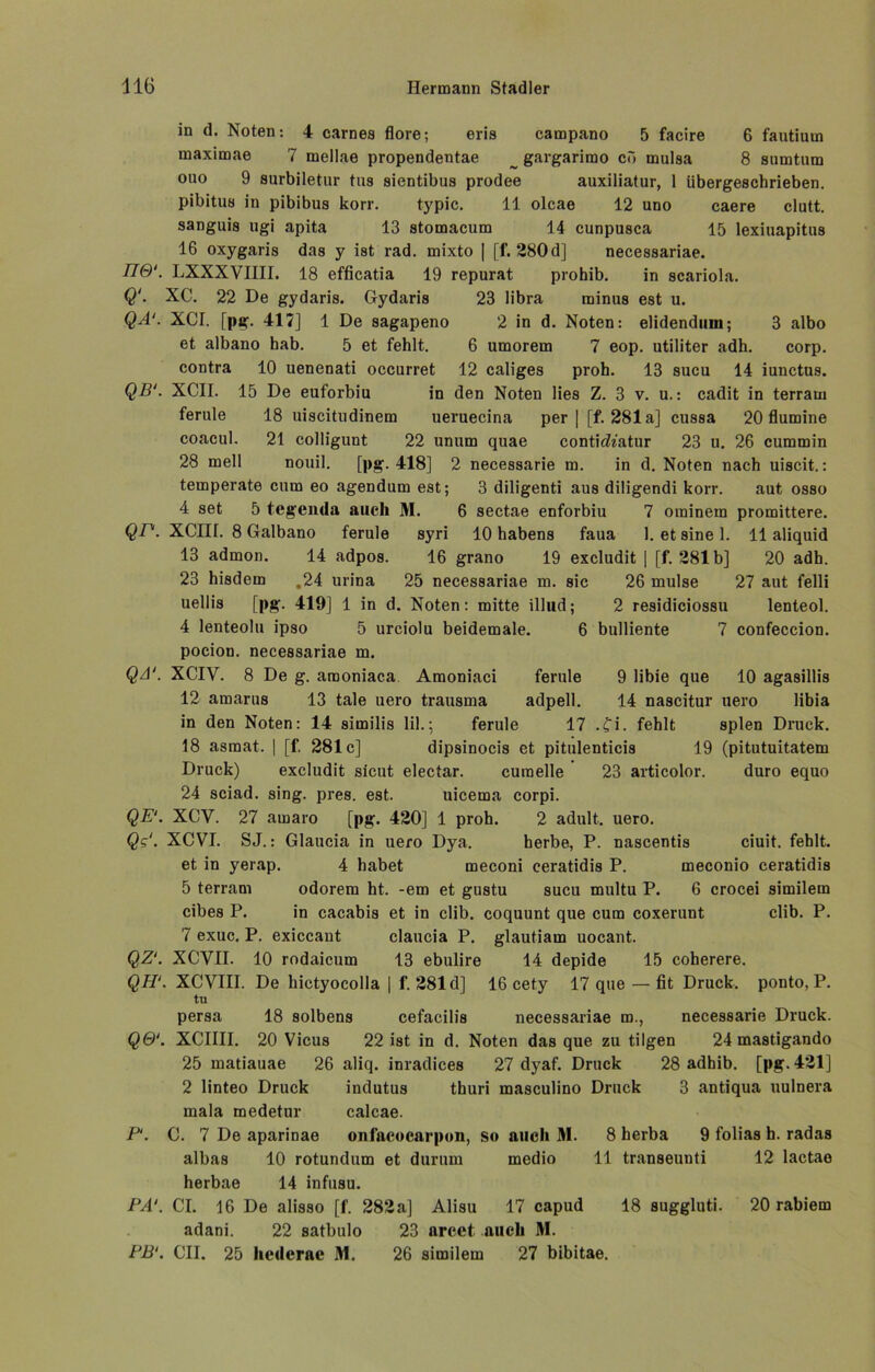 in d. Noten: 4 carnes flore; eris campano 5 facire 6 fautiutn maximae 7 mellae propendentae _ gargarimo ei» mulsa 8 sumtum ouo 9 surbiletur tus sientibus prodee auxiliatur, 1 übergeschrieben, pibitus in pibibus korr. typic. 11 olcae 12 uno caere clutt. sanguis ngi apita 13 stomacum 14 cunpusca 15 lexiuapitus 16 oxygaris das y ist rad. mixto | [f. 280d] necessariae. 770'. LXXXVIIII. 18 efficatia 19 repurat prohib. in scariola. Q‘. XC. 22 De gydaris. Gydaris 23 libra minus est u. QA‘. XCI. [pg. 417] 1 De sagapeno 2 in d. Noten: elidendiini; 3 albo et albano hab. 5 et fehlt. 6 umorem 7 eop. utiliter adh. corp. contra 10 uenenati occurret 12 caliges proh. 13 sucu 14 iunctus. QB‘. XCII. 15 De euforbiu in den Noten lies Z. 3 v. u.: cadit in terram ferule 18 uiscitndinem ueruecina per | [f. 281a] cussa 20 flumine coacul. 21 colligimt 22 unum quae contidt'atur 23 u. 26 cummin 28 mell nouil. [pg. 418] 2 necessarie m. in d. Noten nach uiscit.: temperate cum eo agendum est; 3 diligenti aus diligendi korr. aut osso 4 set 5 tegenda auch M. 6 sectae enforbiu 7 ominem promittere. QP. XCIII. 8 Galbano ferule syri 10 habens faua 1. et sine 1. 11 aliquid 13 admon. 14 adpos. 16 grano 19 excludit | [f. 281b] 20 adh. 23 hisdem ,24 urina 25 necessariae m. sic 26 mulse 27 aut felli uellis [pg. 419] 1 in d. Noten: mitte illud; 2 residiciossu lenteol. 4 lenteolu ipso 5 urciolu beidemale. 6 bulliente 7 confeccion. pocion. necessariae m. QA‘. XCIV. 8 De g. araoniaca Amoniaci ferule 9 libie que 10 agasillis 12 amarus 13 tale uero trausma adpell. 14 nascitur uero libia in den Noten: 14 similis lil.; ferule 17 .fi. fehlt spien Druck. 18 asmat. | [f. 281c] dipsinocis et pitulenticis 19 (pitutuitatem Druck) excludit sicut electar. curaelle 23 articolor. duro equo 24 sciad. sing. pres. est. uicema corpi. QE‘. XCY. 27 amaro [pg. 420] 1 proh. 2 adult, uero. Qg‘. XCVI. SJ.: Glaucia in uero Dya. herbe, P. nascentis ciuit. fehlt, et in yerap. 4 habet meconi ceratidis P. meconio ceratidis 5 terram odorem ht. -em et gustu sucu multu P. 6 crocei similem cibes P. in cacabis et in clib. coquunt que cum coxerunt clib. P. 7 exuc. P. exiccant claucia P. glautiam uocant. QZ‘. XCVII. 10 rodaicum 13 ebulire 14 depide 15 coherere. QH‘. XCVIII. De hictyocolla | f. 281 d] 16 cety 17 que — fit Druck, ponto, P. tu persa 18 solbens cefacilis necessariae m., necessarie Druck. Q&1. XCIIII. 20 Vicus 22 ist in d. Noten das que zu tilgen 24 mastigando 25 matiauae 26 aliq. inradices 27 dyaf. Druck 28 adhib. [pg. 421] 2 linteo Druck indutus thuri masculino Druck 3 antiqua uulnera mala medetur calcae. P‘. C. 7 De apariDae onfacocarpon, so auch M. 8 herba 9 folias h. radas albas 10 rotundum et durum medio 11 transeunti 12 lactao herbae 14 infusu. PA'. CI. 16 De alisso [f. 282a] Alisu 17 capud 18 suggluti. 20 rabiem adani. 22 satbulo 23 arcct. auch M. PB1. CII. 25 hederae 31. 26 similem 27 bibitae.