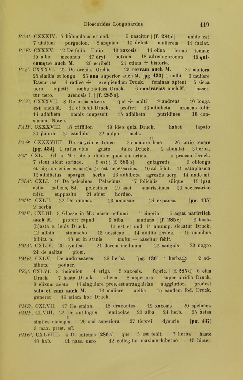 PAA'. CXXXIY. 5 habundans et nod. 6 nascitur | [f. 284 d] ualde est 7 uiuitum purgacion. 8 aDquam 10 debet mulierem 11 faciat. PAE‘. CXXXV. 12 De folia. Folio 13 xaxosis 14 oliua breue tenuae 15 albo meconus 17 dryi botruis 18 adrenogoronon 19 qui- cumquc auch 31. 20 scribsit 21 etiam -r historia. PAg'. CXXXVI. 22 De orchis. Orchis 23 tcrrarn auch 31. 24 moliora 25 similis et longa 26 una superior auch M. [pg. 433] 1 uulbi 3 inuliere Rasur res 4 radice -r excipiendum Druck. feminas aptent 5 sicca uero inpetit arabe radices Druck. 6 contrarias auch M. nasci- tur uero. arenosis 1. | [f. 285 a]. PAZ1. CXXXVII. 8 Do orcis altero. que -r multi 9 andreas 10 longa est auch M. 11 et fehlt Druck. profret 13 adhibeta areneas tollit 14 adhibeta omnis conpescit 15 adhibeta putridines 16 con- summit Noten. PAH1. CXXXYIII. 18 triffilion 19 ideo quia Druck. habet lapato 20 puiora 21 caudido 22 uulpo mela. et PA6‘. CXXXVIIII. De satyrio eritraico 25 maiore lene 26 corio tenere [pg. 434] 1 rufus eius gusto dulce Druck. 2 abundat 3 herba. PM‘. CXL. Gl. in M.: de o. dicitur quod sit urtica. 5 prassio Druck. 7 sicut sicut soriace. 8 est | [f. 285 b] qniagretis 9 oblongu et nigruin cuius et us<us> est necessarius. 10 ad fehlt. 11 cataplasraa 12 adhibetus sparget herba 13 adhibeta agrestis uero 14 unde mi. PMA‘. CXLI. 16 De pelecinos. Pelecinus 17 foliculis silique 18 ipsu astia habens, SJ. pelecinus 19 asci amarissimus 20 necessariae misc. supposito 21 sinet hordeo. PMB‘. CXLII. 22 De onoma. 23 ancusae 24 expansa [pg. 435] 2 herba. PMP. CXLIII. 3 Glosse in M.: naser nefiumi 4 cinorio 5 aqua natürlich auch M. profert capud 6 alba inatiana | [f. 285 c] 9 basta (b)asta e. leuis Druck. 10 est et und 11 autump. siccatur Druck. 12 adhib. stomacho 13 uessicae 14 addita Druck. 15 omnibus bibita p. 18 et in stanis rnultu — nascitur fehlt. PMA‘. CXLIV. 20 nymfea. 21 florem mellinum 22 eanguis 23 nogro 24 de saliae piom. PME1. CXLY. De androssaces 26 herba [pg. 436] 1 herba0 2 ad- hibeta podacr. PKg‘. CXLVI. 3 timionion 4 eriga 5 xaxosis. fapric. | [f. 285 d] 6 eius Druck 7 hasta Druck. abens 8 asperiora super uiridia Druck. 9 elixum aceto 11 singulare pres. est stranguiriae sugglution. prodest sola et cum auch 31. 13 muliere uellis 15 eandem fod. Druck, generet 16 etiam hoc Druck. PMZ‘. CXLVII. 17 De emion. 18 dracontea 19 xaxosis 20 spelnem. PMH‘. CLVIII. 22 De antilogus lenticolae 23 alba 24 herb. 25 astas ti similes eamepis 26 sed asperiora 27 ticorei dysuris [pg. 437] 3 max. prest. eff. PM6‘. CXLVIIII. 4 D. antemis [286 a] que 5 est fehlt. 7 herba haste