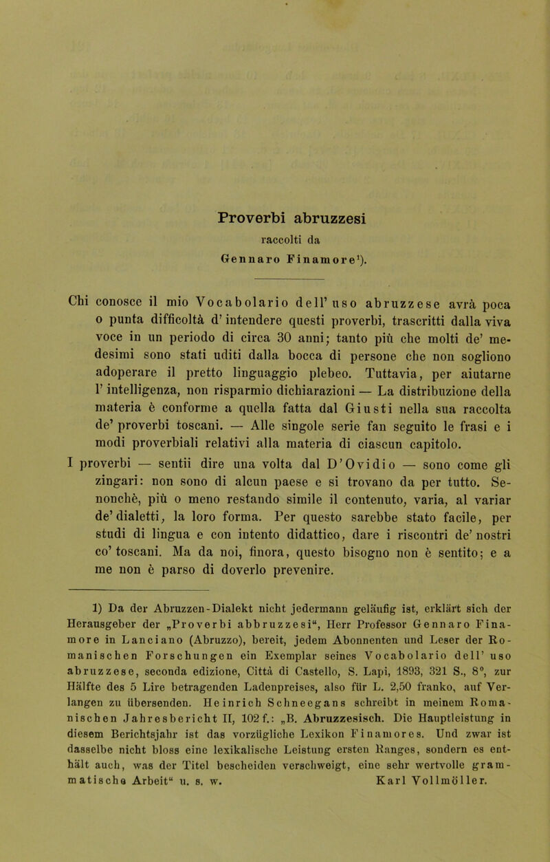 Proverbi abruzzesi raccolti da Gennaro Finamore1). Chi conosce il mio Vocabolario dell’uso abruzzese avrä poca o punta difficoltä d’ intendere questi proverbi, trascritti dalla viva voce in un periodo di circa 30 anni; tanto piü che molti de’ me- desimi sono stati uditi dalla bocca di persone che non sogliono adoperare il pretto linguaggio plebeo. Tuttavia, per aiutarne F intelligenza, non risparmio dichiarazioni — La distribuzione della materia e conforme a quella fatta dal Giusti nella sua raccolta de’ proverbi toscani. — Alle singole Serie fan seguito le frasi e i modi proverbiali relativi alla materia di ciascun capitolo. I proverbi — sentii dire una volta dal D’Ovidio — sono come gli zingari: non sono di alcun paese e si trovano da per tutto. Se- nonche, piü o meno restando simile il contenuto, varia, al variar de’ dialetti, la loro forma. Per questo sarebbe stato facile, per studi di lingua e con intento didattico, dare i riscontri de’nostri co’toscani. Ma da noi, finora, questo bisogno non e sentito; e a me non e parso di doverlo prevenire. 1) Da der Abruzzen-Dialekt nicht jedermann geläufig ist, erklärt sich der Herausgeber der „Proverbi abbruzzesi“, Herr Professor Gennaro Fina- more in Lanciano (Abruzzo), bereit, jedem Abonnenten und Leser der Ro- manischen Forschungen ein Exemplar seines Vocabolario dell’uso abruzzese, seconda edizione, Cittä di Castello, S. Lapi, 1893, 321 S., 8°, zur Hälfte des 5 Lire betragenden Ladenpreises, also für L. 2,50 franko, auf Ver- langen zu übersenden. Heinrich Schneegans schreibt in meinem Roma- nischen Jahresbericht II, 102 f.: „B. Abruzzesisch. Die Hauptleistung in diesem Berichtsjahr ist das vorzügliche Lexikon Finamores. Und zwar ist dasselbe nicht bloss eine lexikalische Leistung ersten Ranges, sondern es ent- hält auch, was der Titel bescheiden verschweigt, eine sehr wertvolle gram- matische Arbeit“ u. s. w. Karl Vollmöller.