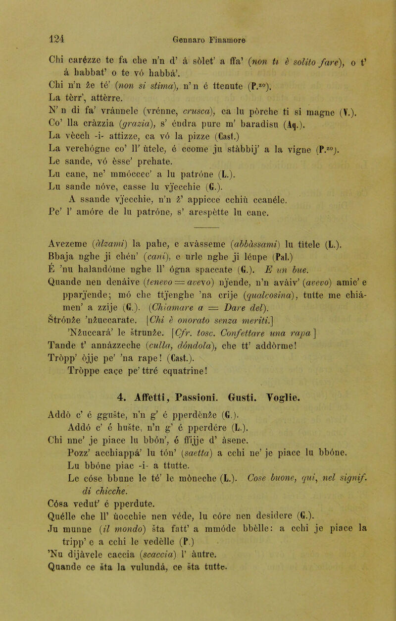 Chi carözze te fa che n’n d’ k sölet’ a ffa’ (non ti d solito fare), o t’ a habbat’ o te vö habbä’. Chi n’n ie te’ (non si stima), n’ n e ttenute (P.zo). La törr’, attferre. N’ n di fa’ vrännele (vrenne, crusca), ca lu pörche ti si magne (V.). Co’ 11a cräzzia (grazia), s’ endra pure m’ baradisu (Aq.). La vöccli -i- attizze, ca yö la pizze (Casl.) La verehögne co’ 11' titele, e ccome ju stäbbij’ a la vigne (P.zoj. Le sande, vö össe’ prehate. Lu cane, ne’ mmöccec’ a lu patröne (L.). Lu sande növe, casse lu yj'ecchie (G.). A ssande vj'ecchie, n’n z’ appicce cchiü ccanele. Pe’ 1’ amöre de lu patröne, s’ arespette lu cane. Avezeme (älzami) la pahe, e avässeme (abbässanü) lu titele (L.). Bbaja nghe ji cheu’ (cani), e urle ngbe ji leupe (Pal.) E ’nu balandöme ngbe 11’ ögna spaccate (G.). E un bue. Quande neu denäive (tenevo = avexo) nj'ende, n’n aväiv’ (avevo) amic’ e pparjende; mö che ttj’enghe ’na crije (qualcosina), tutte me chiä- men’ a zzije (G.). (Chiamare a = Dat e del). Strön^e ’nzuccarate. | Chi e onorato senza meriti.] ’NZuccara’ le strunze. [ Cfr. tose. Confettare una rapa ] Tande t’ annäzzeche (culla, döndola), che tt’ addörme! Tröpp’ öjje pe’ ’na rape! (Cast.). Tröppe cage pe’ttre cquatrine! 4. Atfetti, Passioni. Gusti. Yoglie. Addö c’ e gguste, n’n g’ e pperdenäe (G.). Addö c’ e huste, n’n g’ e pperdere (L.). Chi nne’ je piace lu bbön’, e ffijje d’ äsene. Pozz’ acchiappa’ lu tön’ (saetta) a cchi ne’ je piace lu bböne. Lu bböne piac -i- a ttutte. Le cöse bbuue le te’ le möneche (L.). Cose buone, qui, nel signif. di chicche. Cösa vedut' e pperdute. Quölle che 11’ üocchie nen vede, lu cöre nen desidere (G.). Ju munue (il mondo) sta fatt’ a mmöde bbelle: a cchi je piace la tripp’ e a cchi le vedelle (P.) ’Nu dijävele caccia (scaccia) 1’ äutre. Quande ce sta la vulunda, ce sta tutto.