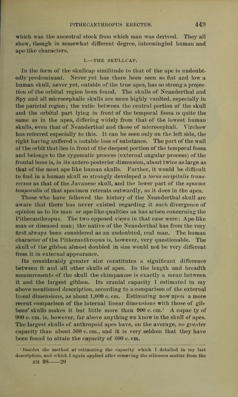 which was the ancestral stock from which man was derived. They all show, though in somewhat different degree, intermingled human and ape-like characters. I.—THE SKULLCAP. In the form of the skullcap similitude to that of the ape is undoubt- edly predominant. Clever yet has there been seen so flat and low a human skull, never yet, outside of the true apes, has so strong a projec-. tioii of the orbital region been found. The skulls of Neanderthal and Spy and all microcephalic skulls are more highly vaulted, especially in the parietal region j the ratio between the central portion of the skull and the orbital part lying in front of the temporal fossa is quite the same as in the apes, differing widely from that of the lowest human skulls, even that of Neanderthal and those of microcephali. Virchow has referred especially to this. It can be seen only on the left side, the right having suffered a notable loss of substance. The part of the wall of the orbit that lies in front of the deepest portion of the temporal fossa and belongs to the zygomatic process (external angular process) of the frontal bone is, in its antero-posterior dimension, about twice as large as that of the most ape like human skulls. Further, it would be difficult to find in a human skull so strongly developed a torus occipitalis trans- versus as that of the Javanese skull, and the lower part of the squama temporalis of that specimen retreats outwardly, as it does in the apes. Those who have followed the history of the Neanderthal skull are aware that there has never existed regarding it such divergence of opinion as to its man- or ape like qualities as has arisen concerning the Pithecanthropus. The two opposed views in that case were: Ape-like man or diseased manj the'native of the Neanderthal has from the very first always been considered as an undoubted, real man. The human character of the Pithecanthropus is, however, very questionable. The skull of the gibbon almost doubled in size would not be very different from it in external appearance. Its considerably greater size constitutes a significant difference between it and all other skulls of apes. In the length and breadth measurements of the skull the chimpanzee is exactly a mean between it and the largest gibbon. Its cranial capacity I estimated in my abovementioned description, according to a comparison of the external lineal dimensions, as about 1,000 c. cm. Estimating now upon a more recent comparison of the internal linear dimensions with those of gib- bons’ skulls makes it but little more than 900 c. cm.' A capac ty of 900 c. cm. is, however, far above anything we know in the skull of apes. The largest skulls of anthropoid apes have, on the average, no greater capacity than about 500 c. cm., and it is very seldom that they have been found to attain the capacity of GOO c. cm. 'Besides the method of estimating the capacity which I detailed iu my last description, and which I again applied after removing the siliceous matter from the SM 98 29