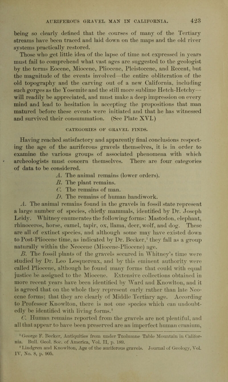 being so clearly defined that the courses of man}^ of the Tertiary streams have been traced and laid down on the maps and the old river systems practically restored. Those who get little idea of the lapse of time not expressed in years must fail to comprehend what vast ages are suggested to the geologist by the terms Eocene, Miocene, Pliocene, Pleistocene, and Recent, but the magnitude of the events involved—the entire obliteration of the old topography and the carving out of a new California, including such gorges as the Yosemite and the still more sublime Hetch-Hetchy— will readily be appreciated, and must make a deep impression on every mind and lead to hesitation in accepting the propositions that man matured before these events were initiated and that he has witnessed and survived their consummation. (See Plate XVI.) CATEGORIES OF GRAVEL FINDS. Having reached satisfactory and apparently final conclusions respect- ing the age of the auriferous gravels themselves, it is in order to examine the various groups of associated phenomena with which archeologists must concern themselves. There are four categories of data to be considered. A. The aninial remains (lower orders). The plant remains. C. The remains of man. D. The remains of human handiwork. A. The animal remains found in the gravels in fossil state represent a large number of species, chielly mammals, identified by Dr. Joseph Leidy. Whitne}^ enumerates the following forms: Mastodon, elephant, rhinoceros, horse, camel, tapir, ox, llama, deer, wolf, and dog. These are all of extinct species, and although some may have existed down to Post-Pliocene time, as indicated by Dr. Becker,^ the} fall as a group naturally Avithin the Neocene (Miocene-Pliocene) age. The fossil plants of the gravels secured in AVhitney’s time were studied by Dr. Leo Lesquereux, and by this eminent authority were called Pliocene, although he found many forms that could with equal justice be assigned to the Miocene. Extensive collections obtained in more recent years have been identified by Ward and KnoAvlton, and it is agreed that on the whole they represent early rather than late Neo- cene forms; that they are clearly of Middle Tertiary age. According to Professor Knowlton, there is not one species which can undoubt- edly be identified Avith living forms.^ C. Human remains reported from the graAels are not plentiful, and all that appear to haAe been preserved are an imperfect human cranium, ’ George F. Becker, Antiquities from under Tuolumne Table ^Mountain in Califor- nia. Bull. Geol. So'(*. of America, Yol. II, p. 189. Lindgren and Knowlton, Age of the auriferous gra\els. Journal of Geology, Vol.