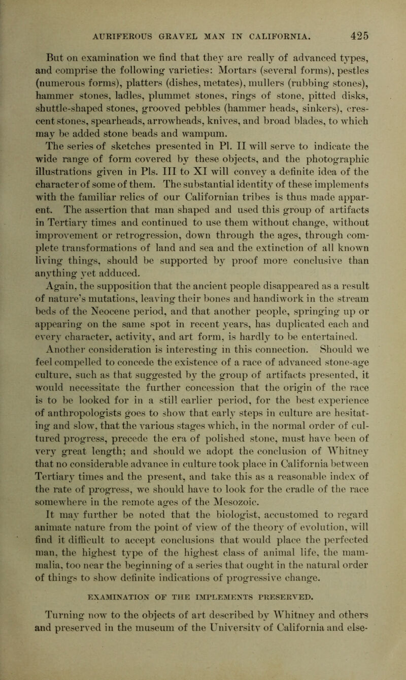 But on examination we find that they are really of advanced types, and comprise the following varieties: Mortars (several forms), pestles (numerous forms), platters (dishes, metates), nmllers (rubbing stones), hammer stones, ladles, plummet stones, rings of stone, pitted disks, shuttle-shaped stones, grooved pebbles (hammer heads, sinkers), cres- cent stones, spearheads, arrowheads, knives, and broad blades, to which may be added stone beads and wampum. The series of sketches presented in Pi. II will serve to indicate the wide range of form covered by these objects, and the photographic illustrations given in Pis. Ill to XI will convey a definite idea of the character of some of them. The substantial identity of these implements with the familiar relics of our Californian tribes is thus made appar- ent. The assertion that man shaped and used this group of artifacts in Tertiaiy times and continued to use them without change, without improvement or retrogression, down through the ages, through com- plete transformations of land and sea and the extinction of all known living things, should be supported b} proof more conclusive than anything yet adduced. Again, the supposition that the ancient people disappeared as a result of nature’s mutations, leaving their bones and handiwork in the stream beds of the Neocene period, and that another people, springing up or appearing on the same spot in recent }^ears, has duplicated each and every character, activity, and art form, is hardly to be entertained. Another consideration is interesting in this connection. Should we feel compelled to concede the existence of a race of advanced stone-age culture, such as that suggested b}- the group of artifacts presented, it would necessitate the further concession that the origin of the race is to be looked for in a still earlier period, for the best experience of anthropologists goes to show that earl}^ steps in culture are hesitat- ing and slow, that the various stages which, in the normal order of cul- tured progress, precede the era of polished stone, must have been of ver}^ great length; and should we adopt the conclusion of Whitney that no considerable advance in culture took place in California between Tertiaiy times and the present, and take this as a reasonable index of the rate of progress, we should have to look for the cradle of the race somewhere in the remote ages of the Mesozoic. It may further be noted that the biologist, accustomed to regard animate nature from the point of view of the theoiy of evolution, will find it difficult to accept conclusions that would place the perfected man, the highest t}^pe of the highest class of animal life, the mam- malia, too near the beginning of a series that ought in the natural order of things to show definite indications of progressive change. EXAMINATION OF THE IMPLEMENTS PRESERVED. Turning now to the objects of art described by AVhitne} and others and preserved in the museum of the Universitv of California and else-