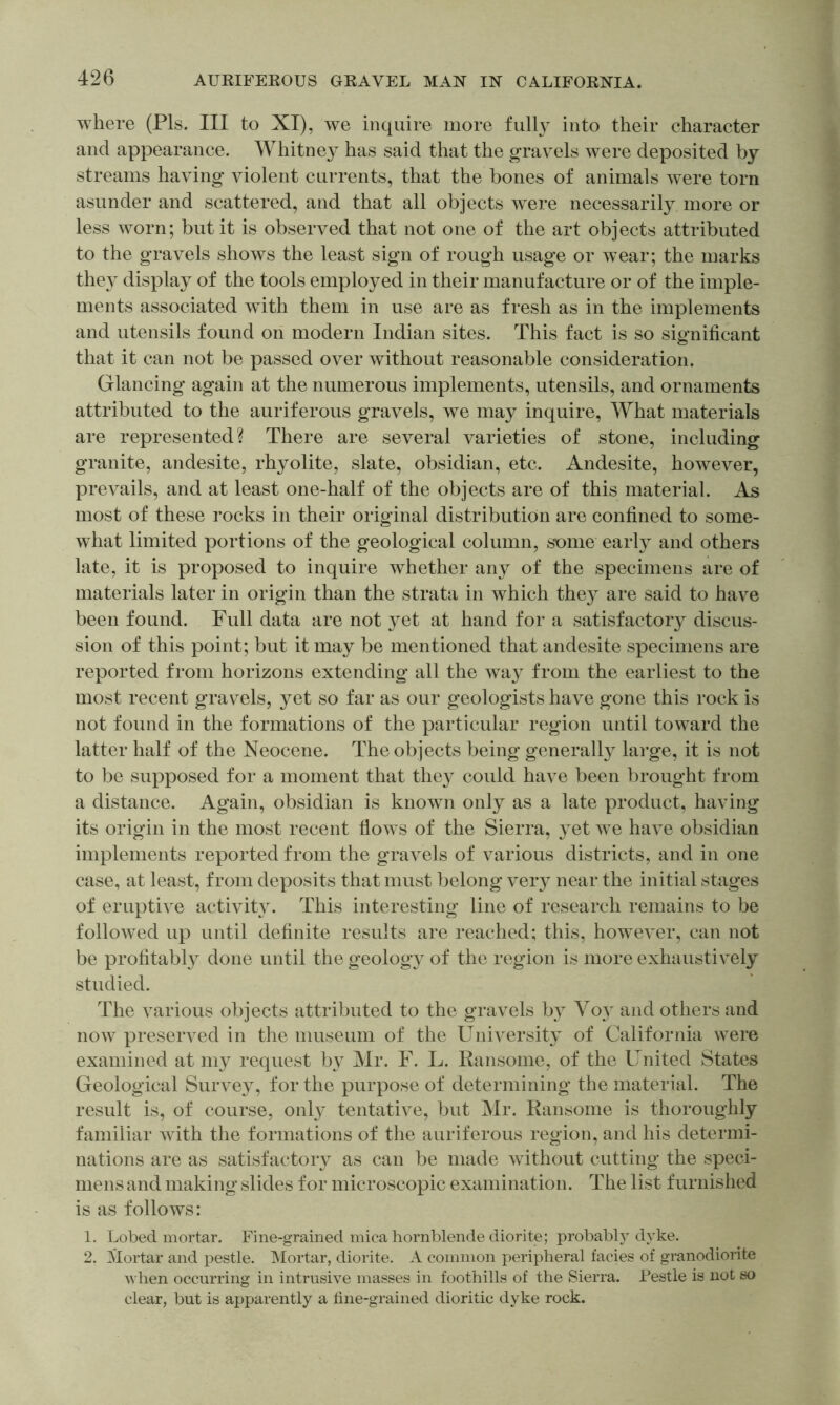 where (Pis. Ill to XI), we inquire more fully into their character and appearance. Whitney has said that the gravels were deposited by streams having violent currents, that the bones of animals were torn asunder and scattered, and that all objects were necessarily more or less worn; but it is observed that not one of the art objects attributed to the gravels shows the least sign of rough usage or wear; the marks they display of the tools employed in their manufacture or of the imple- ments associated with them in use are as fresh as in the implements and utensils found on modern Indian sites. This fact is so significant that it can not be passed over without reasonable consideration. Glancing again at the numerous implements, utensils, and ornaments attributed to the auriferous gravels, we may inquire. What materials are represented? There are several varieties of stone, including granite, andesite, rhyolite, slate, obsidian, etc. Andesite, however, prevails, and at least one-half of the objects are of this material. As most of these rocks in their original distribution are confined to some- what limited portions of the geological column, some early and others late, it is proposed to inquire whether any of the specimens are of materials later in origin than the strata in which they are said to have been found. Full data are not }et at hand for a satisfactory discus- sion of this point; but it may be mentioned that andesite specimens are reported from horizons extending all the way from the earliest to the most recent gravels, yet so far as our geologists have gone this rock is not found in the formations of the particular region until toward the latter half of the Neocene. The objects being generally large, it is not to be supposed for a moment that they could have been brought from a distance. Again, obsidian is known only as a late product, having its origin in the most recent flows of the Sierra, yet we have obsidian implements reported from the gravels of various districts, and in one case, at least, from deposits that must belong veiy near the initial stages of eruptive activity. This interesting line of research remains to be followed up until definite results are reached; this, however, can not be profitably done until the geology of the region is more exhaustively studied. The various objects attributed to the gravels by Voy and others and now preserved in the museum of the University of California were examined at my request by Mr. F. L. Ransome, of the United States Geological Survey, for the purpose of determining the material. The result is, of course, onl}' tentative, but Mr. Ransome is thoroughly familiar with the formations of the auriferous region, and his determi- nations are as satisfactory as can be made without cutting the speci- mens and making slides for microscopic examination. The list furnished is as follows: 1. Lobed mortar. Fine-grained mica hornblende diorite; probably dyke. 2. Mortar and pestle. IMortar, diorite. A common peripheral facies of granodiorite when occurring in intrusive masses in foothills of the Sierra. Pestle is not so clear, but is apparently a fine-grained dioritic dyke rock.