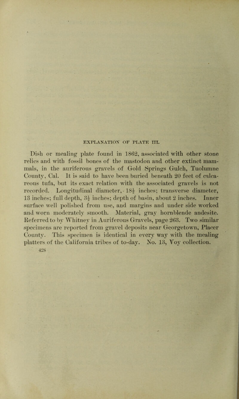 Dish or mealing plate found in 1862, associated with other stone relics and with fossil bones of the mastodon and other extinct mam- mals, in the auriferous gravels of Gold Springs Gulch, Tuolumne County, Cal. It is said to have been buried beneath 20 feet of calca- reous tufa, but its exact relation with the associated gravels is not recorded. Longitudinal diameter, • 18^ inches; transverse diameter, 13 inches; full depth, 3^ inches; depth of basin, about 2 inches. Inner surface well polished from use, and margins and under side worked and w'orn moderately smooth. Material, gra} hornblende andesite. Referred to by Whitney in Auriferous Gravels, page 263. Two similar specimens are reported from gravel deposits near Georgetown, Placer County. This specimen is identical in ever} way wdth the mealing platters of the California tribes of to-day. No. 13, Yo}^ collection.