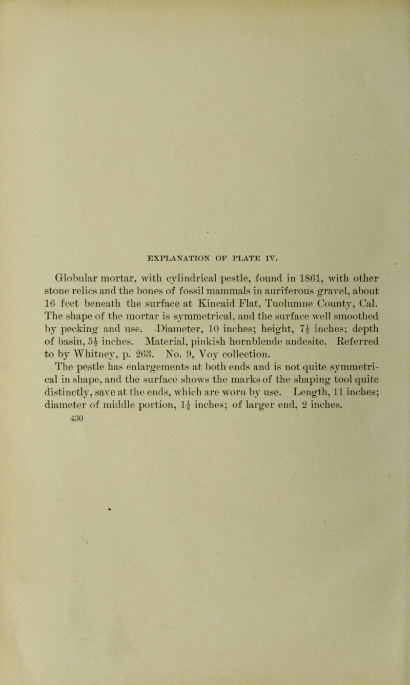 Globular mortar, with cylindrical pestle, found in 1861, with other stone relics and the bones of fossil mammals in auriferous gravel, about 16 feet beneath the surface at Kincaid Flat, Tuolumne County, Cal. The shape of the mortar is symmetrical, and the surface well smoothed by pecking and use. -Diameter, 10 inches; height, inches; depth of basin, 5^ inches. Material, pinkish hornblende andesite. Referred to by Whitney, p. 263. No. 9, Voy collection. The pestle has enlargements at both ends and is not quite symmetri- cal in shape, and the surface shows the marks of the shaping tool quite distinctl}^, save at the ends, which are worn by use. Length, 11 inches; diameter of middle portion, 1^ inches; of larger end, 2 inches. 430
