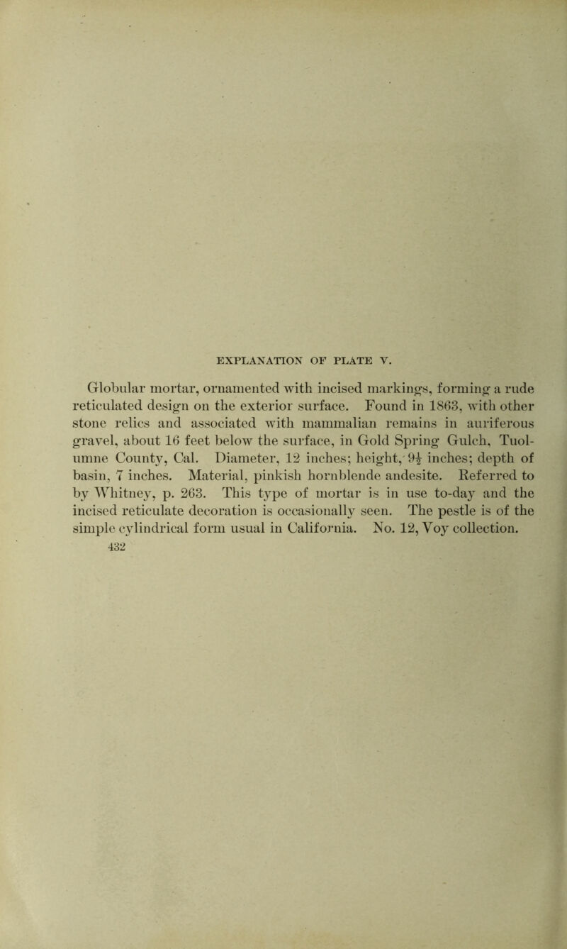 Globular mortar, ornamented with incised markings, formino- a rude reticulated design on the exterior surface. Found in 1863, with other stone relics and associated with mammalian remains in auriferous gravel, about 16 feet below the surface, in Gold Spring Gulch, Tuol- umne County, Cal. Diameter, 12 inches; height,'9^ inches; depth of basin, T inches. Material, pinkish hornblende andesite. Referred to by Whitney, p. 263. This type of mortar is in use to-day and the incised reticulate decoration is occasionalh’' seen. The pestle is of the simple cylindrical form usual in California. No. 12, Voy collection. 432