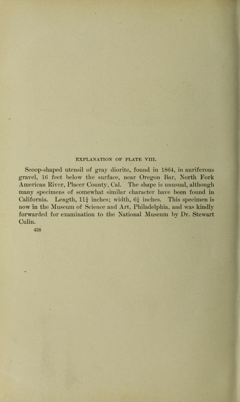 Scoop-shaped utensil of gray diorite, found in 1864, in auriferous gravel, 16 feet below the surface, near Oregon Bar, North Fork American River, Placer County, Cal. The shape is unusual, although many specimens of somewhat similar character have been found in California. Length, llj inches; width, 6i inches. This specimen is now in the Museum of Science and Art, Philadelphia, and was kindly forwarded for examination to the National Museum by Dr. Stewart Culin. 438