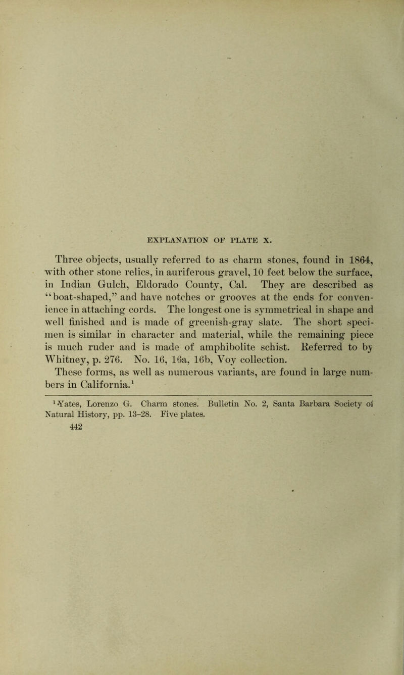 Three objects, usually referred to as charm stones, found in 1864, with other stone relics, in auriferous gravel, 10 feet below the surface, in Indian Gulch, Eldorado County, Cal. They are described as ‘‘boat-shaped,” and have notches or grooves at the ends for conven- ience in attaching cords. The longest one is symmetrical in shape and well llnished and is made of greenish-gray slate. The short speci- men is similar in character and material, while the remaining piece is much ruder and is made of amphibolite schist. Referred to b}; Whitney, p. 276. No. 16, 16a, 16b, Voy collection. These forms, as well as numerous variants, are found in large num- bers in California.^ ^ Yates, Lorenzo G. Charm stones. Bulletin No. 2, Santa Barbara Society ol Natural History, pp. 13-28. Five plates. 442