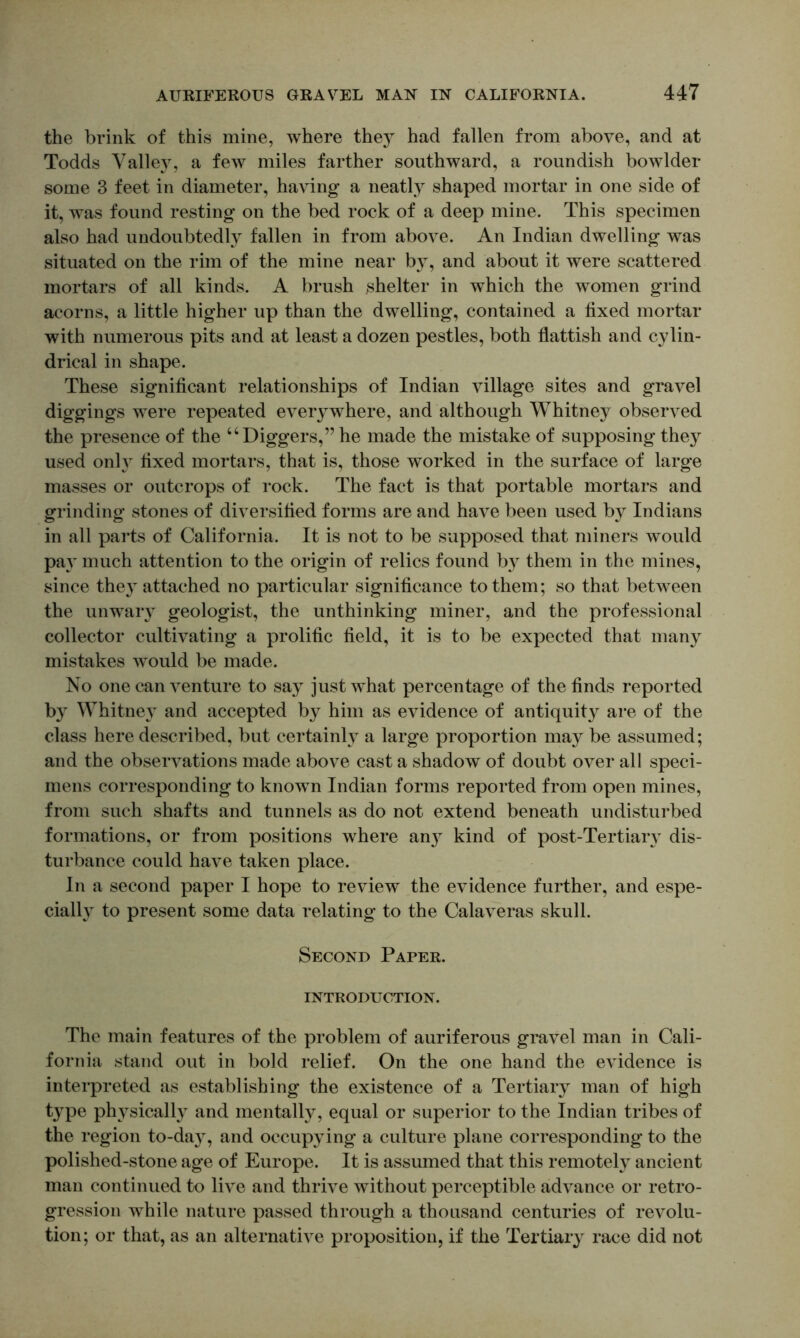 the brink of this mine, where they had fallen from above, and at Todds Valley, a few miles farther southward, a roundish bowlder some 3 feet in diameter, having a neatly shaped mortar in one side of it, was found resting on the bed rock of a deep mine. This specimen also had undoubtedly fallen in from above. An Indian dwelling was situated on the rim of the mine near b}, and about it were scattered mortars of all kinds. A brush shelter in which the women grind acorns, a little higher up than the dwelling, contained a fixed mortar with numerous pits and at least a dozen pestles, both flattish and cylin- drical in shape. These significant relationships of Indian village sites and gravel diggings were repeated everj^where, and although Whitney observed the presence of the “Diggers,” he made the mistake of supposing they used only fixed mortars, that is, those worked in the surface of large masses or outcrops of rock. The fact is that portable mortars and grinding stones of diversified forms are and have been used by Indians in all parts of California. It is not to be supposed that miners would pay much attention to the origin of relics found by them in the mines, since the}’' attached no particular significance to them; so that between the unwaiy geologist, the unthinking miner, and the professional collector cultivating a prolific field, it is to be expected that many mistakes would be made. No one can venture to say just what percentage of the finds reported by Whitney and accepted by him as evidence of antiquity are of the class here described, but certainly a large proportion may be assumed; and the observations made above cast a shadow of doubt over all speci- mens corresponding to known Indian forms reported from open mines, from such shafts and tunnels as do not extend beneath undisturbed formations, or from positions where an}- kind of post-Tertiaiy dis- turbance could have taken place. In a second paper I hope to review the evidence further, and espe- cially to present some data relating to the Calaveras skull. Second Paper. INTRODUCTION. The main features of the problem of auriferous gravel man in Cali- fornia stand out in bold relief. On the one hand the evidence is interpreted as establishing the existence of a Tertiary man of high type physicall} and mentally, equal or superior to the Indian tribes of the region to-da}^, and occupying a culture plane corresponding to the polished-stone age of Europe. It is assumed that this remotely ancient man continued to live and thrive without perceptible advance or retro- gression while nature passed through a thousand centuries of revolu- tion; or that, as an alternative proposition, if the Tertiary race did not