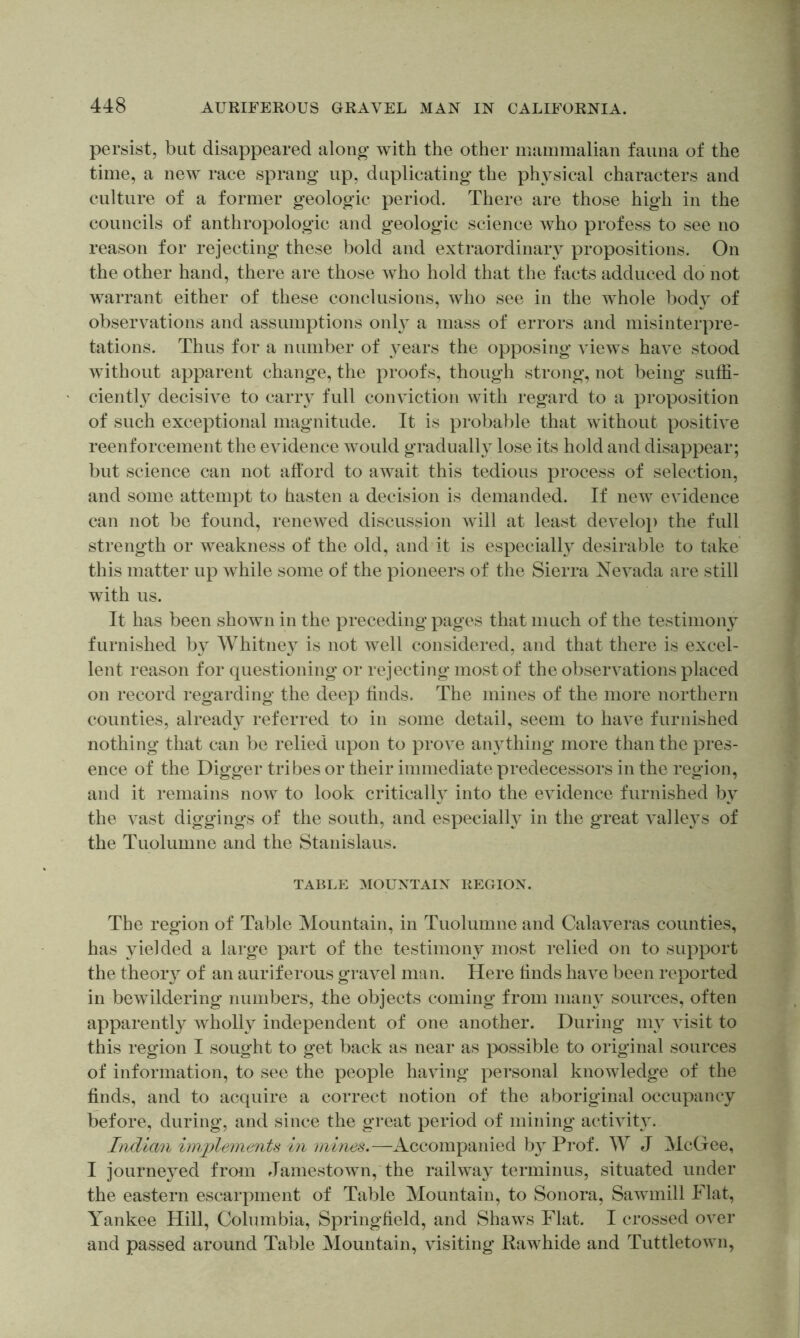 persist, but disappeared along with the other mammalian fauna of the time, a new race sprang up, duplicating the physical characters and culture of a former geologic period. There are those high in the councils of anthropologic and geologic science who profess to see no reason for rejecting these bold and extraordinary propositions. On the other hand, there are those who hold that the facts adduced do not warrant either of these conclusions, who see in the whole bod} of observations and assumptions only a mass of errors and misinterpre- tations. Thus for a number of years the opposing views have stood without apparent change, the proofs, though strong, not being suffi- ciently decisive to carry full conviction with regard to a proposition of such exceptional magnitude. It is probable that without positive reenforcement the evidence would gradually lose its hold and disappear; but science can not afford to await this tedious process of selection, and some attempt to hasten a decision is demanded. If new evidence can not be found, renewed discussion will at least develop the full strength or weakness of the old, and it is especially desirable to take this matter up while some of the pioneers of the Sierra Nevada are still with us. It has been shown in the preceding pages that much of the testimony furnished by Whitney is not well considered, and that there is excel- lent reason for questioning or rejecting most of the observations placed on record regarding the deep finds. The mines of the more northern counties, already referred to in some detail, seem to have furnished nothing that can be relied upon to prove anything more than the pres- ence of the Digger tribes or their immediate predecessors in the region, and it remains now to look critically into the evidence furnished by the vast diggings of the south, and especially in the great valleys of the Tuolumne and the Stanislaus. TABLE MOUNTAIN REGION. The region of Table Mountain, in Tuolumne and Calaveras counties, has yielded a large part of the testimony most ivlied on to support the theory of an auriferous gravel man. Here finds have been reported in bewildering numbers, the objects coming from many sources, often apparently Avholly independent of one another. During my visit to this region I sought to get back as near as }X)ssible to original sources of information, to see the people having personal knowledge of the finds, and to acquire a correct notion of the aboriginal occupancy before, during, and since the great period of mining activity. Indian implements in mines.—Accompanied by Pi’of. W J McGee, I journeyed from Jamestown,'the railway terminus, situated under the eastern escarpment of Table Mountain, to Sonora, Sawmill Flat, Yankee Hill, Columbia, Springfield, and Shaws Flat. I crossed over and passed around Table Mountain, visiting Rawhide and Tuttletown,