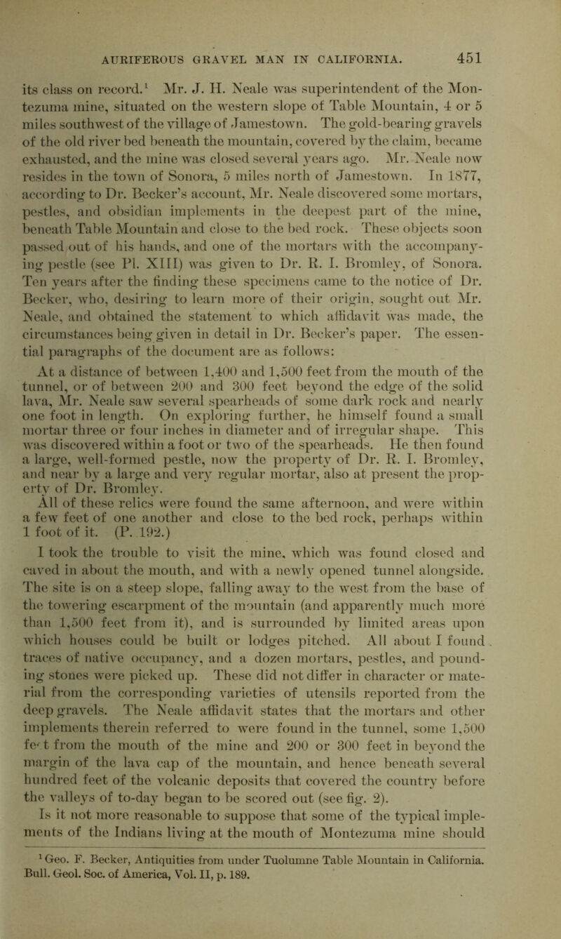 its class on record.^ Mr. J. H. Neale was superintendent of the Mon- tezuma mine, situated on the western slope of Table Mountain, 4 or 5 miles southwest of the village of Jamestown. The gold-bearing gravels of the old river bed beneath the mountain, covered by the claim, became exhausted, and the mine was closed several ears ago. Mr. Neale now resides in the town of Sonora, 5 miles north of Jamestown. In 1877, according to Dr. Becker’s account, Mr. Neale discovered some mortars, pestles, and obsidian implements in the deepest part of the mine, beneath Table Mountain and close to the bed rock. These objects soon passed out of his hands, and one of the mortars with the accompany- ing pestle (see PI. XIII) was given to Dr. R. I. Bromley, of Sonora. Ten years after the finding these specimens came to the notice of Dr. Becker, who, desiring to learn more of their origin, sought out Mr. Neale, and obtained the statement to which affidavit was made, the circumstances being given in detail in Dr. Becker’s paper. The essen- tial paragraphs of the document are as follows: At a distance of between 1,400 and 1,500 feet from the mouth of the tunnel, or of between i^OO and 300 feet beyond the edge of the solid lava, Mr. Neale saw several spearheads of some dark rock and nearly one foot in length. On exploring further, he himself found a small mortar three or four inches in diameter and of irregular shape. This was discovered within a foot or two of the spearheads. He then found a large, well-formed pestle, now the property of Dr. R. I. Bromley, and near by a large and very regular mortar, also at present the prop- erty of Dr. Bromle}\ All of these relics were found the same afternoon, and were within a few feet of one another and close to the bed rock, perhaps within 1 foot of it. (P. 192.) 1 took the trouble to visit the mine, which was found closed and caved in about the mouth, and with a newl}^ opened tunnel alongside. ITe site is on a steep slope, falling awa}^ to the west from the base of the towering escarpment of the mountain (and apparent!} much more than 1,500 feet from it), and is surrounded by limited areas upon which houses could be built or lodges pitched. All about I found traces of native occupancy, and a dozen mortars, pestles, and pound- ing stones were picked up. These did not differ in character or mate- rial from the corresponding varieties of utensils reported from the deep gravels. The Neale affidavit states that the mortars and other implements therein referred to were found in the tunnel, some 1,500 fe^ t from the mouth of the mine and 200 or 300 feet in beyond the margin of the lava cap of the mountain, and hence beneath several hundred feet of the volcanic deposits that covered the country before the valleys of to-day began to be scored out (see fig. 2). Is it not more reasonable to suppose that some of the typical imple- ments of the Indians living at the mouth of Montezuma mine should ^ Geo. F. Becker, Antiquities from under Tuolumne Table ^Mountain in California. Bull. Geol. Soc. of America, Vol. II, p. 189.