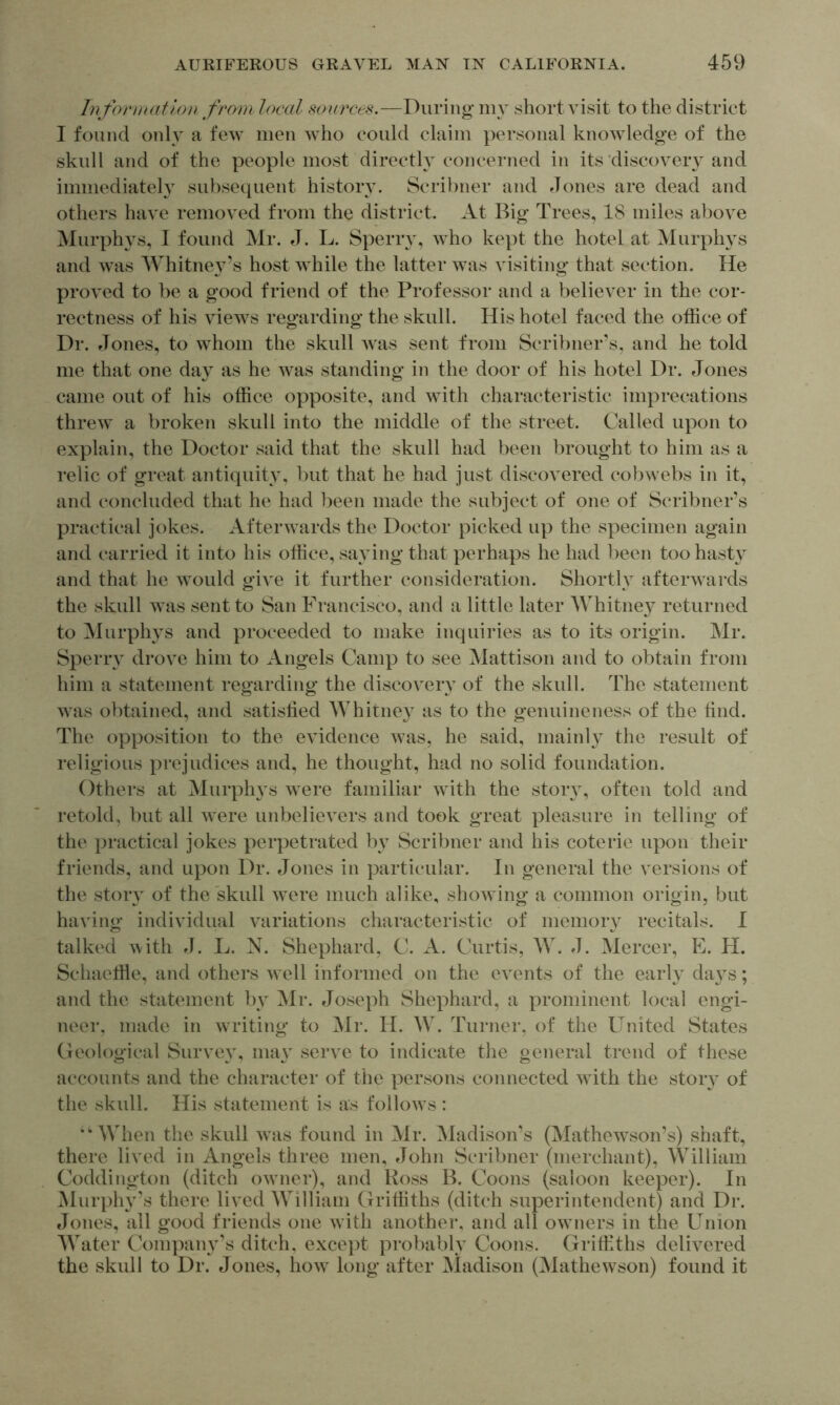 hifor))H(ti()n from local sources.—During my short visit to the district I found onlv a few men who could claim personal knowledge of the skull and of the people most directly concerned in its'discovery and immediately subsequent history. Scribner and Jones are dead and others have removed from the district. At Big Trees, 18 miles above Murphys, I found Mr. J. L. Sperry, who kept the hotel at Murphys and was Whitne}^’s host while the latter was visiting that section. He proved to be a good friend of the Professor and a believer in the cor- rectness of his views regarding the skull. His hotel faced the office of Dr. Jones, to whom the skull Avas sent from Scribner’s, and he told me that one day as he was standing in the door of his hotel Dr. Jones came out of his office opposite, and with characteristic imprecations threw a broken skull into the middle of the street. Called upon to explain, the Doctor said that the skull had been brought to him as a relic of great antiquity, but that he had just discovered cobwebs in it, and concluded that he had been made the subject of one of Scribner’s practical jokes. Afterwards the Doctor picked up the specimen again and carried it into his office, saying that perhaps he had been too hasty and that he would give it further consideration. Shortly afterwards the skull was sent to San Francisco, and a little later Whitney returned to Murplws and proceeded to make inquiries as to its origin. Mr. Speriw drove him to Angels Camp to see Mattison and to obtain from him a statement regarding the discovery of the skull. The statement was obtained, and satislied WhitneA as to the genuineness of the find. The opposition to the eAudence was, he said, mainly the result of religious prejudices and, he thought, had no solid foundation. Others at Murphys Avere familiar Avith the story, often told and retold, but all Avere unbelievers and took great pleasure in telling of the practical jokes perpetrated by Scribner and his coterie upon their friends, and upon Dr. tJones in particular. In general the versions of the story of the skull Avere much alike, shoAving a common origin, but having individual A^ariations characteristic of memory recitals. I talked Avith L. N. Shephard, C. A. Curtis, W. J. Mercer, E. H. Schaeffie, and others Avell informed on the events of the early da\s; and the statement by Mr. Joseph Shephard, a prominent local engi- neer, made in writing to Mr. H. W. Turner, of the United States Geological Survey, may serve to indicate the general trend of these accounts and the character of tlie persons connected Avith the story of the skull. His statement is as follows: “When the skull Avas found in Mr. ^ladison’s (Mathewson’s) shaft, there lived in Angels three men, John Scribner (merchant), William Coddington (ditch oAvncr), and Ross B. Coons (saloon keeper). In iSIurphy’s there lived William Griffiths (ditch superintendent) and Dr. tJones, all good friends one Avith another, and all owners in the Union Water Compain^’s ditch, except probably Coons. Griffiths delivered the skull to Dr. Jones, how long after Madison (Mathewson) found it