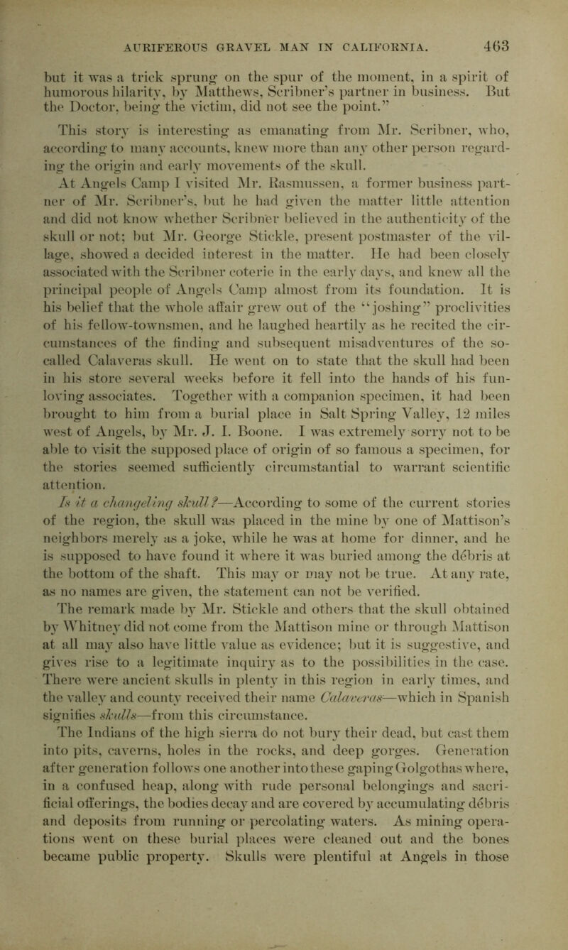 but it was a trick sprung' on the spur of the moment, in a spirit of humorous hilarity, 1)y Matthews, Scribner’s partner in business. But the Doctor, being the victim, did not see the point.” This story is interesting as emanating from Mr. Scribner, Avho, according to many accounts, knew more than any other person regard- ing the origin and early movements of the skull. At Angels Camp I visited Mr. Rasmussen, a former business part- ner of Mr. Scril)ner’s, but he had given the matter little attention and did not know whether Scribner believed in the authenticity of the skull or not; but Mr. George Stickle, present postmaster of the vil- lage, showed a decided interest in the matter. He had been closel} associated with the Scribner coterie in the earh^ da}^s, and knew all the principal people of Angels Camp almost from its foundation. It is his belief that the whole affair grew out of the “joshing” proclivities of his fellow-townsmen, and he laughed heartily as he recited the cir- cumstances of the finding and subsequent misadventures of the so- called Calaveras skull. He went on to state that the skull had been in his store several weeks l)efore it fell into the hands of his fun- loving associates. Together with a companion specimen, it had been brought to him from a burial place in Salt Spring Valley, 12 miles west of Angels, by Mr. J. I. Boone. I was extremely Sony not to be ai)le to visit the supposed place of origin of so famous a specimen, for the stories seemed sufficiently circumstantial to warrant scientiffc attention. /v it a cliaiujelmg skull f—According to some of the current stories of the region, the skull was placed in the mine by one of Mattison’s neighbors merely as a joke, while he was at home for dinner, and he is supposed to have found it where it was buried among the debris at the bottom of the shaft. This may or may not be true. At aiy^ rate, as no names are given, the statement can not be veriffed. The remark made bv Mr. Stickle and others that the skull obtained b}’ Whitney did not come from the Mattison mine or through jMattison at all may also have little value as evidence; but it is suggestive, and gives rise to a legitimate inquiiy as to the possibilities in the case. There were ancient skulls in plenty in this region in early times, and the valley and county received their name Calaveras-—which in Spanish signifies skulls—from this circumstance. The Indians of the high sierra do not bury their dead, but cast them into pits, caverns, holes in the rocks, and deep gorges. Generation after generation folloAVS one another into these gapingGolgothas where, in a confused heap, along with rude personal belongings and sacri- ficial off erings, the bodies deca}^ and are covered by accumulating debris and deposits from running or percolating waters. As mining opera- tions went on these burial places were cleaned out and the bones became public properH. Skulls were plentiful at Angels in those