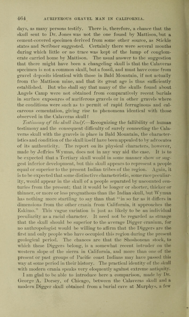 days, as many persons testify. There is, therefore, a chance that the skull sent to Dr. Jones was not the one found by Mattison, hut a cement-covered specimen derived from some other source, as Stickle states and Scribner sugo-ested. Certainly there were several months during’ which little or no trace was kept of the lump of conglom- erate carried home by Mattison. The usual answer to the suggestion that there might have been a changeling skull is that the Calaveras specimen is not a common skull, but a fossil, and must have come from gravel deposits identical with those in Bald Mountain, if not actually from the Mattison mine, and that its great age is thus sufficiently established. But who shall say that many of the skulls found about Angels Camp were not obtained from comparatively recent burials in sui’face exposures of auriferous gravels or in other gravels where the conditions were such as to permit of rapid ferruginous and cal- careous cementation, giving rise to phenomena identical with those observed in the Calaveras skulls Testimony of the skull itself.—Recognizing the fallibility of human testimou} and the consecpient difficulty of surely connecting the Cala- veras skull with the gravels in place in Bald Mountain, the character- istics and condition of the skull itself have been appealed to l)y advocates of its authenticity. The report on its physical characters, however, made by Jetfries Wyman, does not in any wa} aid the case. It is to be expected that a Tertiary skull Avould in some manner show or sug- gest inferior development, but this skull appears to represent a people equal or superior to the present Indian tribes of the region. Again, it is to be expected that some distinctive characteristic, some race peculiar- ity, would appear in the skull of a people separated by uncounted cen- turies from the present; that it would be longer or shorter, thicker or thinner, or more or less prognathous than the Indian skull, but Wyman has nothing more startling to say than that “in so far as it dilfers in dimensions from the other crania from California, it approaches the Eskimo.” This vague variation is just as likely to be an individual peculiarit} as a racial character. It need not be regarded as strange that the skull should be superior to the average Digger cranium, for no anthropologist Avould be willing to affirm that the Diggers are the hrst and only people who have occupied this region during the present geological period. The chances are that the Shoshonean stock, to which these Diggers belong, is a somewhat recent intruder on the western slope of the sierra in California, and more than one of the present or past groups of Pacific coast Indians may have passed this wa} at some period in their history. The practical identity of the skull with modern crania speaks very eloquentl}^ against extreme antiquity. I am glad to be able to introduce here a comparison, made by Dr. George A. Dorsey, of Chicago, between the Calaveras skull and a modern Digger skull obtained from a burial cave at Murphys, a few