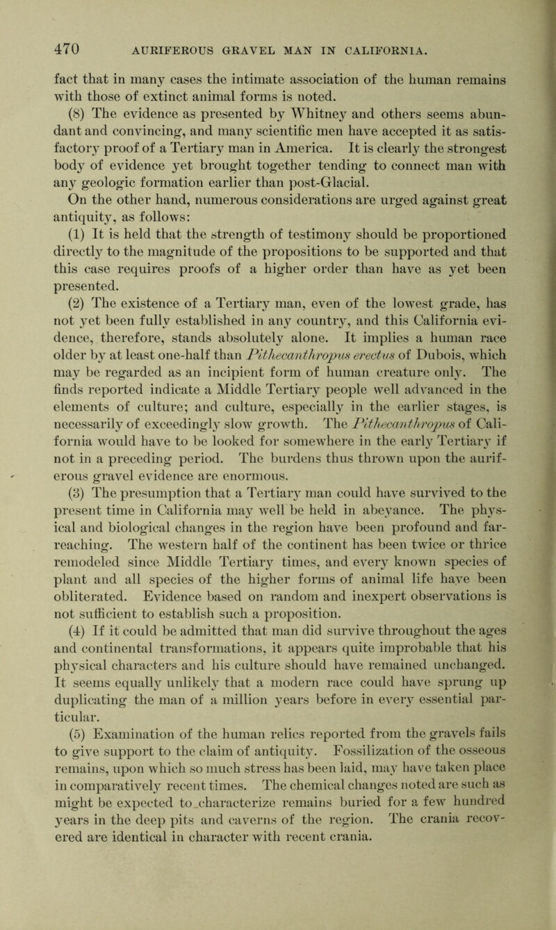 fact that in many cases the intimate association of the human remains with those of extinct animal forms is noted. (8) The evidence as presented by Whitney and others seems abun- dant and convincing, and many scientific men have accepted it as satis- factory proof of a Tertiary man in America. It is clearly the strongest body of evidence yet brought together tending to connect man with any geologic formation earlier than post-Glacial. On the other hand, numerous considerations are urged against great antiquity, as follows: (1) It is held that the strength of testimony should be proportioned directly to the magnitude of the propositions to be supported and that this case requires proofs of a higher order than have as yet been presented. (2) The existence of a Tertiary man, even of the lowest grade, has not yet been fully established in any country, and this California evi- dence, therefore, stands absolutely alone. It implies a human race older by at least one-half than Pithecanthropus erectus of Dubois, which may be regarded as an incipient form of human creature only. The finds reported indicate a Middle Tertiary people well advanced in the elements of culture; and culture, especially in the earlier stages, is necessarily of exceedingly slow growth. The Pithecanthropus of Cali- fornia would have to be looked for somewhere in the early Tertiarv if not in a preceding period. The burdens thus thrown upon the aurif- erous gravel evidence are enormous. (3) The presumption that a Tertiary man could have survived to the present time in California ma}^ well be held in abeyance. The phys- ical and biological changes in the region have been profound and far- reaching. The western half of the continent has been twice or thrice remodeled since Middle Tertiary times, and every known species of plant and all species of the higher forms of animal life haye been obliterated. Evidence based on random and inexpert observations is not sufficient to establish such a proposition. (4) If it could be admitted that man did survive throughout the ages and continental transformations, it appears quite improbable that his physical characters and his culture should have remained unchanged. It seems equally unlikely that a modern race could have sprung up duplicating the man of a million years before in every essential par- ticular. (5) Examination of the human relics reported from the gravels fails to give support to the claim of antiquity. Fossilization of the osseous remains, upon which so much stress has been laid, may have taken place in comparatively recent times. The chemical changes noted are such as might be expected to _characterize remains buried for a few hundred years in the deep pits and caverns of the region. The crania recov- ered are identical in character with recent crania.