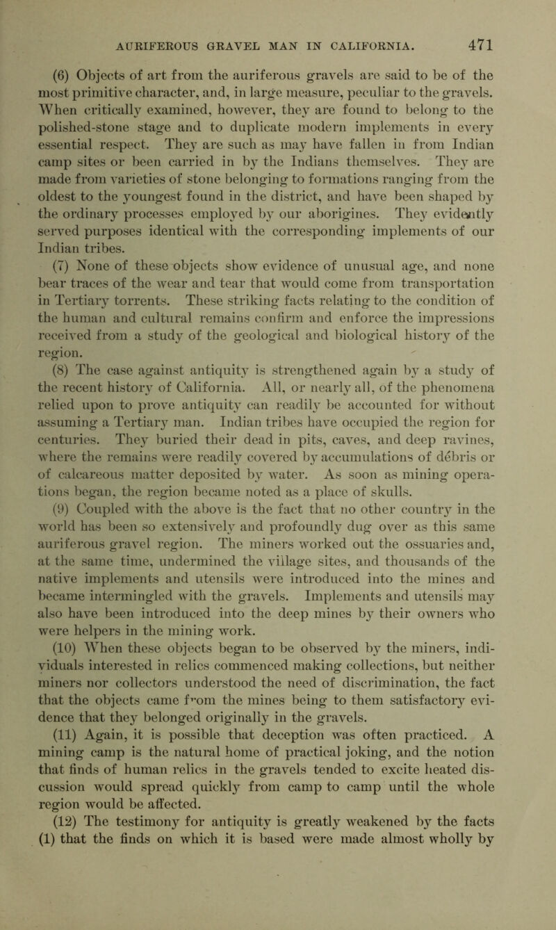 (6) Objects of art from the auriferous gravels are said to be of the most primitive character, and, in large measure, peculiar to the gravels. When critically examined, however, they are found to belong to the polished-stone stage and to duplicate modern implements in every essential respect. They are such as may have fallen in from Indian camp sites or been carried in by the Indians themselves. They are made from varieties of stone belonging to formations ranging from the oldest to the youngest found in the district, and have been shaped by the ordinary processes employed by our aborigines. They evideaitly served purposes identical with the corresponding implements of our Indian tribes. (7) None of these objects show evidence of unusual age, and none bear traces of the wear and tear that would come from transportation in Tertiaiy torrents. These striking facts relating to the condition of the human and cultural remains confirm and enforce the impressions received from a study of the geological and biological history of the region. (8) The case against antiquity is strengthened again by a study of the recent history of California. All, or nearly all, of the phenomena relied upon to prove antiquity can readily be accounted for without assuming a Tertiary man. Indian tribes have occupied the region for centuries. They buried their dead in pits, caves, and deep ravines, Avhere the remains were readil}^ covered by accumulations of debris or of calcareous matter deposited by Avater. As soon as mining opera- tions began, the region became noted as a place of skulls. (9) Coupled with the above is the fact that no other countr}^ in the world has been so extensi\^ely and profoundly dug OA^er as this same auriferous graA^el region. The miners worked out the ossuaries and, at the same time, undermined the Aullage sites, and thousands of the natiA^e implements and utensils were introduced into the mines and became intermingled with the gravels. Implements and utensils may also ha\^e been introduced into the deep mines by their OAvners who were helpers in the mining work. (10) When these objects began to be obser\^ed by the miners, indi- viduals interested in relics commenced making collections, but neither miners nor collectors understood the need of discilmination, the fact that the objects came f^’om the mines being to them satisfactory evi- dence that they belonged originally in the gravels. (11) Again, it is possible that deception was often practiced. A mining camp is the natural home of practical joking, and the notion that finds of human relics in the gravels tended to excite heated dis- cussion Avould spread quickl}^ from camp to camp until the whole region would be affected. (12) The testimony for antiquity is greatly weakened by the facts (I) that the finds on which it is based were made almost wholly by