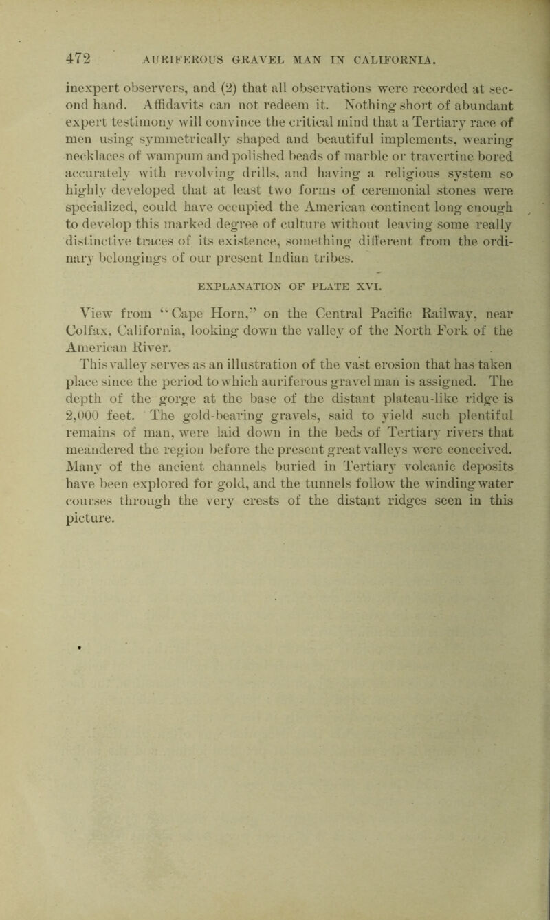 inexpert observers, and (2) that all observations were recorded at sec- ond hand. Affidavits can not redeem it. Nothing short of abundant expert testimony will convince the critical mind that a Tertiaiw race of men using S3unmet-ricalh shaped and beautiful implements, wearing necklaces of wampum and polished beads of marble or travertine bored accurateh with revolving drills, and having a religious S3^stem so highh developed that at least two forms of ceremonial stones were specialized, could have occupied the American continent long enough to develop this marked degree of culture without leaving some really ‘distinctive traces of its existence, something ditferent from the ordi- nary belongings of our present Indian tribes. EXPLANATION OF PLATE XVI. View from ‘‘Cape Horn,” on the Central Pacific Railwa3% near Colfax, California, looking down the valle3 of the North Fork of the American River. This valle3^ serves as an illustration of the vast erosion that has taken place since the period to which auriferous gravel man is assigned. The depth of the gorge at the base of the distant plateau-like ridge is 2,U00 feet. The gold-bearing gravels, said to 3ueld such plentiful remains of man, were laid down in the beds of Tertiaiy rivers that meandered the region before the present great valleys were conceived. Maiy^ of the ancient channels buried in Tertiaiy volcanic deposits have been explored for gold, and the tunnels follow the winding water courses through the very crests of the distant ridges seen in this picture.