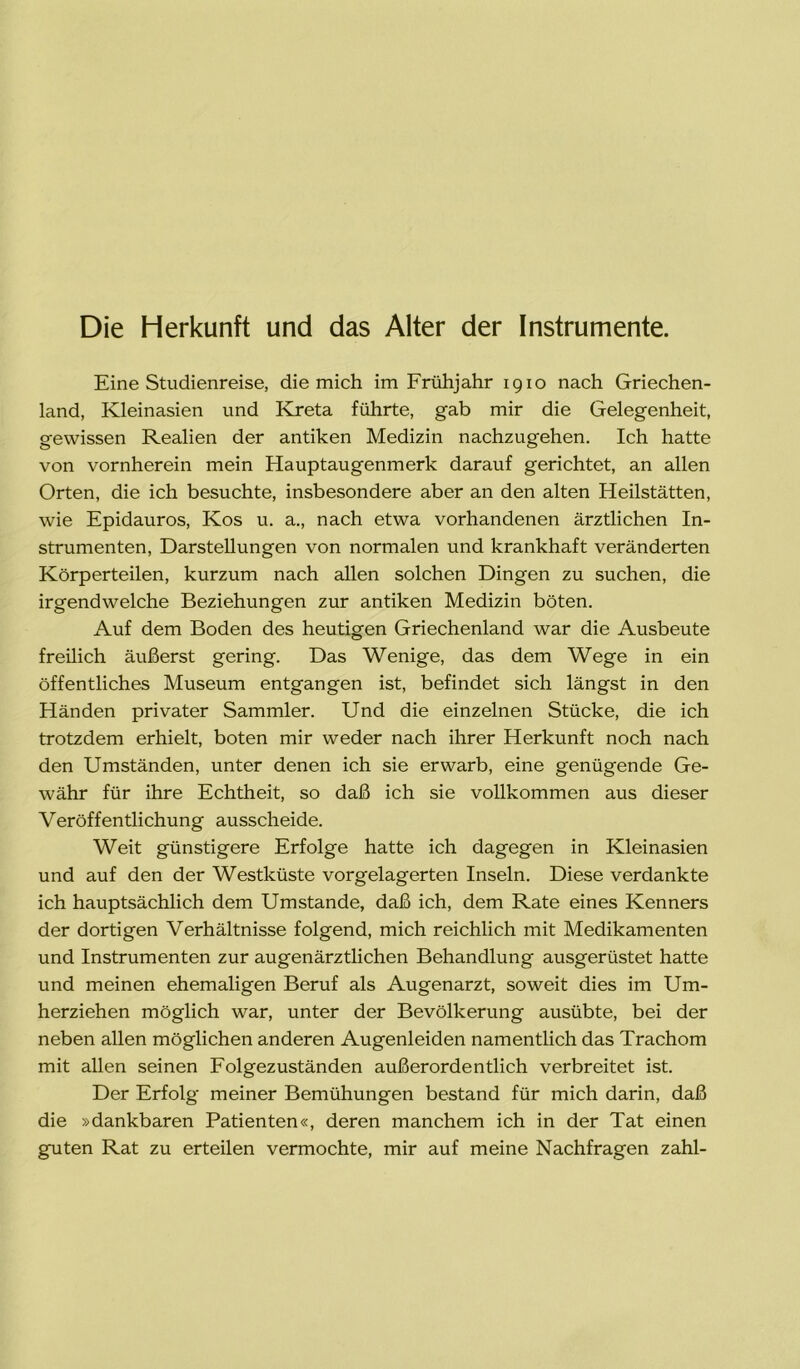 Die Herkunft und das Alter der Instrumente. Eine Studienreise, die mich im Frühjahr igio nach Griechen- land, Kleinasien und Kreta führte, gab mir die Gelegenheit, gewissen Realien der antiken Medizin nachzugehen. Ich hatte von vornherein mein Hauptaugenmerk darauf gerichtet, an allen Orten, die ich besuchte, insbesondere aber an den alten Heilstätten, wie Epidauros, Kos u. a., nach etwa vorhandenen ärztlichen In- strumenten, Darstellungen von normalen und krankhaft veränderten Körperteilen, kurzum nach allen solchen Dingen zu suchen, die irgendwelche Beziehungen zur antiken Medizin böten. Auf dem Boden des heutigen Griechenland war die Ausbeute freilich äußerst gering. Das Wenige, das dem Wege in ein öffentliches Museum entgangen ist, befindet sich längst in den Händen privater Sammler. Und die einzelnen Stücke, die ich trotzdem erhielt, boten mir weder nach ihrer Herkunft noch nach den Umständen, unter denen ich sie erwarb, eine genügende Ge- währ für ihre Echtheit, so daß ich sie vollkommen aus dieser Veröffentlichung ausscheide. Weit günstigere Erfolge hatte ich dagegen in Kleinasien und auf den der Westküste vorgelagerten Inseln. Diese verdankte ich hauptsächlich dem Umstande, daß ich, dem Rate eines Kenners der dortigen Verhältnisse folgend, mich reichlich mit Medikamenten und Instrumenten zur augenärztlichen Behandlung ausgerüstet hatte und meinen ehemaligen Beruf als Augenarzt, soweit dies im Um- herziehen möglich war, unter der Bevölkerung ausübte, bei der neben allen möglichen anderen Augenleiden namentlich das Trachom mit allen seinen Folgezuständen außerordentlich verbreitet ist. Der Erfolg meiner Bemühungen bestand für mich darin, daß die »dankbaren Patienten«, deren manchem ich in der Tat einen guten Rat zu erteilen vermochte, mir auf meine Nachfragen zahl-