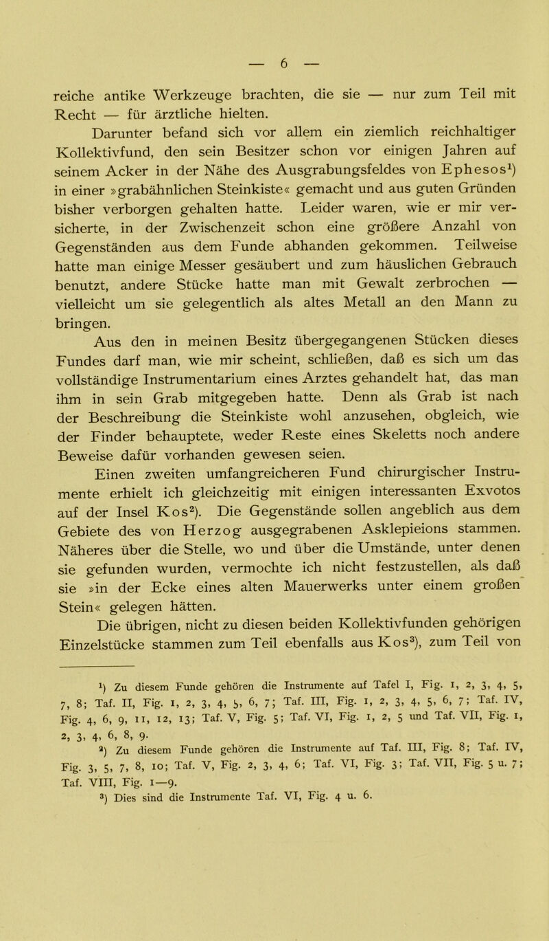 reiche antike Werkzeuge brachten, die sie — nur zum Teil mit Recht — für ärztliche hielten. Darunter befand sich vor allem ein ziemlich reichhaltiger Kollektivfund, den sein Besitzer schon vor einigen Jahren auf seinem Acker in der Nähe des Ausgrabungsfeldes von Ephesos1) in einer »grabähnlichen Steinkiste« gemacht und aus guten Gründen bisher verborgen gehalten hatte. Leider waren, wie er mir ver- sicherte, in der Zwischenzeit schon eine größere Anzahl von Gegenständen aus dem Funde abhanden gekommen. Teilweise hatte man einige Messer gesäubert und zum häuslichen Gebrauch benutzt, andere Stücke hatte man mit Gewalt zerbrochen — vielleicht um sie gelegentlich als altes Metall an den Mann zu bringen. Aus den in meinen Besitz übergegangenen Stücken dieses Fundes darf man, wie mir scheint, schließen, daß es sich um das vollständige Instrumentarium eines Arztes gehandelt hat, das man ihm in sein Grab mitgegeben hatte. Denn als Grab ist nach der Beschreibung die Steinkiste wohl anzusehen, obgleich, wie der Finder behauptete, weder Reste eines Skeletts noch andere Beweise dafür vorhanden gewesen seien. Einen zweiten umfangreicheren Fund chirurgischer Instru- mente erhielt ich gleichzeitig mit einigen interessanten Exvotos auf der Insel Kos2). Die Gegenstände sollen angeblich aus dem Gebiete des von Herzog ausgegrabenen Asklepieions stammen. Näheres über die Stelle, wo und über die Umstände, unter denen sie gefunden wurden, vermochte ich nicht festzustellen, als daß sie »in der Ecke eines alten Mauerwerks unter einem großen Stein« gelegen hätten. Die übrigen, nicht zu diesen beiden Kollektivfunden gehörigen Einzelstücke stammen zum Teil ebenfalls aus Kos3 * *), zum Teil von i) Zu diesem Funde gehören die Instrumente auf Tafel I, Fig. I, 2, 3, 4, 5, 7, 8; Taf. II, Fig. 1, 2, 3, 4, 3, 6, 7; Taf. III, Fig. 1, 2, 3, 4, 5, 6, 7; Taf. IV, Fig. 4, 6, 9, 11, 12, 13; Taf. V, Fig. 5; Taf. VI, Fig. 1, 2, 5 und Taf. VII, Fig. 1, 2, 3, 4* 6> 8> 9- a) Zu diesem Funde gehören die Instrumente auf Taf. III, Fig. 8; Taf. IV, Fig. 3, 5, 7, 8, 10; Taf. V, Fig. 2, 3, 4, 6; Taf. VI, Fig. 3; Taf. VII, Fig. 5 u. 7; Taf. VIII, Fig. 1—9. 3) Dies sind die Instrumente Taf. VI, Fig. 4 u. 6.