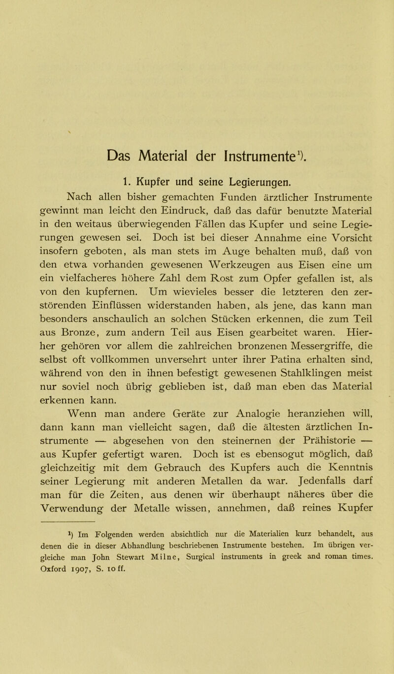 Das Material der Instrumente1). 1. Kupfer und seine Legierungen. Nach allen bisher gemachten Funden ärztlicher Instrumente gewinnt man leicht den Eindruck, daß das dafür benutzte Material in den weitaus überwiegenden Fällen das Kupfer und seine Legie- rungen gewesen sei. Doch ist bei dieser Annahme eine Vorsicht insofern geboten, als man stets im Auge behalten muß, daß von den etwa vorhanden gewesenen Werkzeugen aus Eisen eine um ein vielfacheres höhere Zahl dem Rost zum Opfer gefallen ist, als von den kupfernen. Um wievieles besser die letzteren den zer- störenden Einflüssen widerstanden haben, als jene, das kann man besonders anschaulich an solchen Stücken erkennen, die zum Teil aus Bronze, zum andern Teil aus Eisen gearbeitet waren. Hier- her gehören vor allem die zahlreichen bronzenen Messergriffe, die selbst oft vollkommen unversehrt unter ihrer Patina erhalten sind, während von den in ihnen befestigt gewesenen Stahlklingen meist nur soviel noch übrig geblieben ist, daß man eben das Material erkennen kann. Wenn man andere Geräte zur Analogie heranziehen will, dann kann man vielleicht sagen, daß die ältesten ärztlichen In- strumente — abgesehen von den steinernen der Prähistorie — aus Kupfer gefertigt waren. Doch ist es ebensogut möglich, daß gleichzeitig mit dem Gebrauch des Kupfers auch die Kenntnis seiner Legierung mit anderen Metallen da war. Jedenfalls darf man für die Zeiten, aus denen wir überhaupt näheres über die Verwendung der Metalle wissen, annehmen, daß reines Kupfer i) Im Folgenden werden absichtlich nur die Materialien kurz behandelt, aus denen die in dieser Abhandlung beschriebenen Instrumente bestehen. Im übrigen ver- gleiche man John Stewart Mi Ine, Surgical instruments in greek and roman times. Oxford 1907, S. 10 ff.