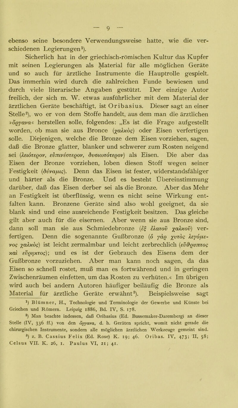 ebenso seine besondere Verwendungsweise hatte, wie die ver- schiedenen Legierungen1). Sicherlich hat in der griechisch-römischen Kultur das Kupfer mit seinen Legierungen als Material für alle möglichen Geräte und so auch für ärztliche Instrumente die Hauptrolle gespielt. Das immerhin wird durch die zahlreichen Funde bewiesen und durch viele literarische Angaben gestützt. Der einzige Autor freilich, der sich m. W. etwas ausführlicher mit dem Material der ärztlichen Geräte beschäftigt, ist Oribasius. Dieser sagt an einer Stelle2), wo er von dem Stoffe handelt, aus dem man die ärztlichen »ögyava« herstellen solle, folgendes: „Es ist die Frage auf gestellt worden, ob man sie aus Bronce (yaXxog) oder Eisen verfertigen solle. Diejenigen, welche die Bronze dem Eisen vorziehen, sagen, daß die Bronze glatter, blanker und schwerer zum Rosten neigend sei (Xeiöxeqov, evtuveoxeqov, övouoxoxeqov) als Eisen. Die aber das Eisen der Bronze vorziehen, loben diesen Stoff wegen seiner Festigkeit (dvva/uig). Denn das Eisen ist fester, widerstandsfähiger und härter als die Bronze. Und es besteht Übereinstimmung darüber, daß das Eisen derber sei als die Bronze. Aber das Mehr an Festigkeit ist überflüssig, wenn es nicht seine Wirkung ent- falten kann. Bronzene Geräte sind also wohl geeignet, da sie blank sind und eine ausreichende Festigkeit besitzen. Das gleiche gilt aber auch für die eisernen. Aber wenn sie aus Bronze sind, dann soll man sie aus Schmiedebronze (gf iXaxov yaXxov) ver- fertigen. Denn die sogenannte Gußbronze (o yag yyxog foyo/UE- vog yalxog) ist leicht zermalmbar und leicht zerbrechlich [Ev&gvnxog xal EVQ7]xxog); und es ist der Gebrauch des Eisens dem der Gußbronze vorzuziehen. Aber man kann noch sagen, da das Eisen so schnell rostet, muß man es fortwährend und in geringen Zwischenräumen einfetten, um das Rosten zu verhüten.« Im übrigen wird auch bei andern Autoren häufiger beiläufig die Bronze als Material für ärztliche Geräte erwähnt3). Beispielsweise sagt b Blümner, H., Technologie und Terminologie der Gewerbe und Künste bei Griechen und Römern. Leipzig 1886, Bd. IV, S. 178. 2) Man beachte indessen, daß Oribasius (Ed. Bussemaker-Daremberg) an dieser Stelle (IV, 336 ff.) von den ogyava, d. h. Geräten spricht, womit nicht gerade die chirurgischen Instrumente, sondern alle möglichen ärztlichen Werkzeuge gemeint sind. 3) z. B. Cassius Felix (Ed. Rose) K. 19; 46. Oribas. IV, 473! H, 58; Celsus VII. K. 26, 1. Paulus VI, 21; 41.