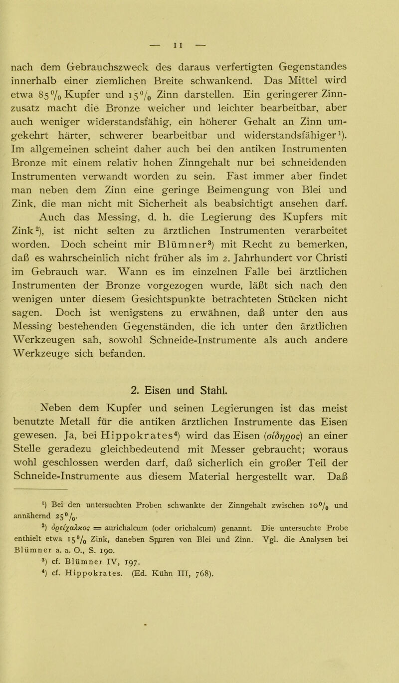 nach dem Gebrauchszweck des daraus verfertigten Gegenstandes innerhalb einer ziemlichen Breite schwankend. Das Mittel wird etwa 85% Kupfer und 15% Zinn darstellen. Ein geringerer Zinn- zusatz macht die Bronze weicher und leichter bearbeitbar, aber auch weniger widerstandsfähig, ein höherer Gehalt an Zinn um- gekehrt härter, schwerer bearbeitbar und widerstandsfähiger1). Im allgemeinen scheint daher auch bei den antiken Instrumenten Bronze mit einem relativ hohen Zinngehalt nur bei schneidenden Instrumenten verwandt worden zu sein. Fast immer aber findet man neben dem Zinn eine geringe Beimengung von Blei und Zink, die man nicht mit Sicherheit als beabsichtigt ansehen darf. Auch das Messing, d. h. die Legierung des Kupfers mit Zink2), ist nicht selten zu ärztlichen Instrumenten verarbeitet worden. Doch scheint mir Blümner3) mit Recht zu bemerken, daß es wahrscheinlich nicht früher als im 2. Jahrhundert vor Christi im Gebrauch war. Wann es im einzelnen Falle bei ärztlichen Instrumenten der Bronze vorgezogen wurde, läßt sich nach den wenigen unter diesem Gesichtspunkte betrachteten Stücken nicht sagen. Doch ist wenigstens zu erwähnen, daß unter den aus Messing bestehenden Gegenständen, die ich unter den ärztlichen Werkzeugen sah, sowohl Schneide-Instrumente als auch andere Werkzeuge sich befanden. 2. Eisen und Stahl. Neben dem Kupfer und seinen Legierungen ist das meist benutzte Metall für die antiken ärztlichen Instrumente das Eisen gewesen. Ja, bei Hippokrates4) wird das Eisen (oiörjQog) an einer Stelle geradezu gleichbedeutend mit Messer gebraucht; woraus wohl geschlossen werden darf, daß sicherlich ein großer Teil der Schneide-Instrumente aus diesem Material hergestellt war. Daß 1) Bei den untersuchten Proben schwankte der Zinngehalt zwischen io°/0 und annähernd 2 5 0 /„. 2) ögei/alxog = aurichalcum (oder orichalcum) genannt. Die untersuchte Probe enthielt etwa 15% Zink, daneben Spuren von Blei und Zinn. Vgl. die Analysen bei Blümner a. a. O., S. 190. 3) cf. Blümner IV, 197.