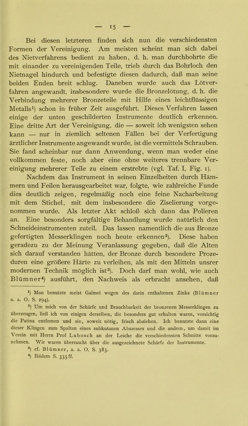 Bei diesen letzteren finden sich nun die verschiedensten Formen der Vereinigung. Am meisten scheint man sich dabei des Nietverfahrens bedient zu haben, d. h. man durchbohrte die mit einander zu vereinigenden Teile, trieb durch das Bohrloch den Nietnagel hindurch und befestigte diesen dadurch, daß man seine beiden Enden breit schlug. Daneben wurde auch das Lötver- fahren angewandt, insbesondere wurde die Bronzelötung, d. h. die Verbindung mehrerer Bronzeteile mit Hilfe eines leichtflüssigen Metalls1) schon in früher Zeit ausgeführt. Dieses Verfahren lassen einige der unten geschilderten Instrumente deutlich erkennen. Eine dritte Art der Vereinigung, die — soweit ich wenigsten sehen kann — nur in ziemlich seltenen Fällen bei der Verfertigung ärztlicher Instrumente angewandt wurde, ist die vermittels Schrauben. Sie fand scheinbar nur dann Anwendung, wenn man weder eine vollkommen feste, noch aber eine ohne weiteres trennbare Ver- einigung mehrerer Teile zu einem erstrebte (vgl. Taf. I, Fig. i). Nachdem das Instrument in seinen Einzelheiten durch Häm- mern und Feilen herausgearbeitet war, folgte, wie zahlreiche Funde dies deutlich zeigen, regelmäßig noch eine feine Nacharbeitung mit dem Stichel, mit dem insbesondere die Ziselierung vorge- nommen wurde. Als letzter Akt schloß sich dann das Polieren an. Eine besonders sorgfältige Behandlung wurde natürlich den Schneideinstrumenten zuteil. Das lassen namentlich die aus Bronze gefertigten Messerklingen noch heute erkennen2). Diese haben geradezu zu der Meinung Veranlassung gegeben, daß die Alten sich darauf verstanden hätten, der Bronze durch besondere Proze- duren eine größere Härte zu verleihen, als mit den Mitteln unsrer modernen Technik möglich ist3). Doch darf man wohl, wie auch Blümner4) ausführt, den Nachweis als erbracht ansehen, daß *) Man benutzte meist Galmei wegen des darin enthaltenen Zinks (Blümner a. a. O. S. 294). 2) Um mich von der Schärfe und Brauchbarkeit der bronzenen Messerklingen zu überzeugen, ließ ich von einigen derselben, die besonders gut erhalten waren, vorsichtig die Patina entfernen und sie, soweit nötig, frisch abziehen. Ich benutzte dann eine dieser Klingen zum Spalten eines subkutanen Abszesses und die andern, um damit im Verein mit Herrn Prof Lubosch an der Leiche die verschiedensten Schnitte vorzu- nehmen. Wir waren überrascht über die ausgezeichnete Schärfe der Instrumente. 3) cf. Blümner, a. a. O. S. 383. 4) Ibidem S. 335 ff.