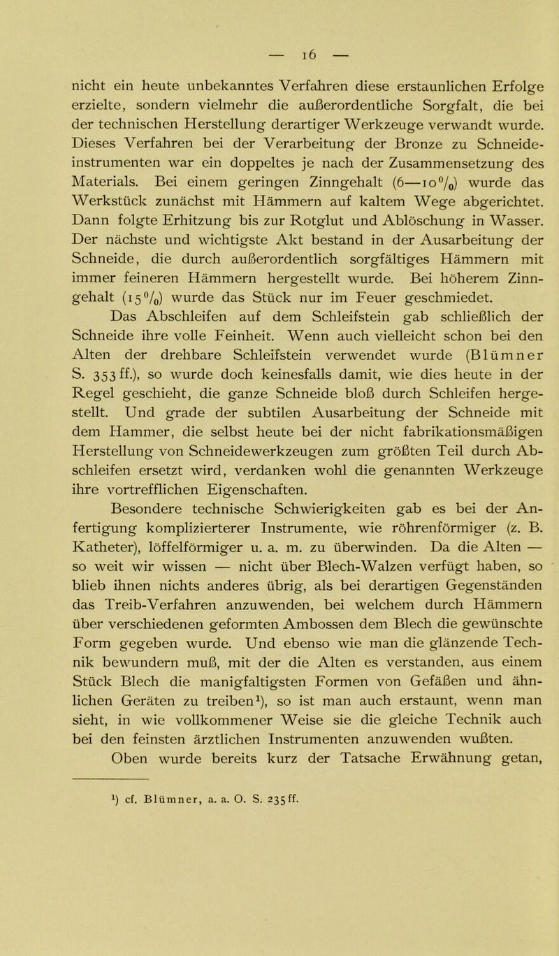 nicht ein heute unbekanntes Verfahren diese erstaunlichen Erfolge erzielte, sondern vielmehr die außerordentliche Sorgfalt, die bei der technischen Herstellung derartiger Werkzeuge verwandt wurde. Dieses Verfahren bei der Verarbeitung der Bronze zu Schneide- instrumenten war ein doppeltes je nach der Zusammensetzung des Materials. Bei einem geringen Zinngehalt (6—io°/0) wurde das Werkstück zunächst mit Hämmern auf kaltem Wege abgerichtet. Dann folgte Erhitzung bis zur Rotglut und Ablöschung in Wasser. Der nächste und wichtigste Akt bestand in der Ausarbeitung der Schneide, die durch außerordentlich sorgfältiges Hämmern mit immer feineren Hämmern hergestellt wurde. Bei höherem Zinn- gehalt (15%) wurde das Stück nur im Feuer geschmiedet. Das Abschleifen auf dem Schleifstein gab schließlich der Schneide ihre volle Feinheit. Wenn auch vielleicht schon bei den Alten der drehbare Schleifstein verwendet wurde (Blümner S. 353 ff.), so wurde doch keinesfalls damit, wie dies heute in der Regel geschieht, die ganze Schneide bloß durch Schleifen herge- stellt. Und grade der subtilen Ausarbeitung der Schneide mit dem Hammer, die selbst heute bei der nicht fabrikationsmäßigen Herstellung von Schneidewerkzeugen zum größten Teil durch Ab- schleifen ersetzt wird, verdanken wohl die genannten Werkzeuge ihre vortrefflichen Eigenschaften. Besondere technische Schwierigkeiten gab es bei der An- fertigung komplizierterer Instrumente, wie röhrenförmiger (z. B. Katheter), löffelförmiger u. a. m. zu überwinden. Da die Alten — so weit wir wissen — nicht über Blech-Walzen verfügt haben, so blieb ihnen nichts anderes übrig, als bei derartigen Gegenständen das Treib-Verfahren anzuwenden, bei welchem durch Hämmern über verschiedenen geformten Ambossen dem Blech die gewünschte Form gegeben wurde. Und ebenso wie man die glänzende Tech- nik bewundern muß, mit der die Alten es verstanden, aus einem Stück Blech die manigfaltigsten Formen von Gefäßen und ähn- lichen Geräten zu treiben1), so ist man auch erstaunt, wenn man sieht, in wie vollkommener Weise sie die gleiche Technik auch bei den feinsten ärztlichen Instrumenten anzuwenden wußten. Oben wurde bereits kurz der Tatsache Erwähnung getan, J) cf. Blümner, a. a. O. S. 235ff.