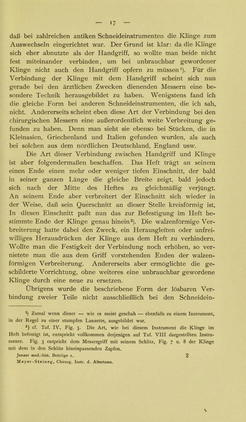 daß bei zahlreichen antiken Schneideinstrumenten die Klinge zum Auswechseln eingerichtet war. Der Grund ist klar: da die Klinge sich eher abnutzte als der Handgriff, so wollte man beide nicht fest miteinander verbinden, um bei unbrauchbar gewordener Klinge nicht auch den Handgriff opfern zu müssen1). Für die Verbindung der Klinge mit dem Handgriff scheint sich nun gerade bei den ärztlichen Zwecken dienenden Messern eine be- sondere Technik herausgebildet zu haben. Wenigstens fand ich die gleiche Form bei anderen Schneideinstrumenten, die ich sah, nicht. Andererseits scheint eben diese Art der Verbindung beiden chirurgischen Messern eine außerordentlich weite Verbreitung ge- funden zu haben. Denn man sieht sie ebenso bei Stücken, die in Kleinasien, Griechenland und Italien gefunden wurden, als auch bei solchen aus dem nördlichen Deutschland, England usw. Die Art dieser Verbindung zwischen Handgriff und Klinge ist aber folgendermaßen beschaffen. Das Heft trägt an seinem einen Ende einen mehr oder weniger tiefen Einschnitt, der bald in seiner ganzen Länge die gleiche Breite zeigt, bald jedoch sich nach der Mitte des Heftes zu gleichmäßig verjüngt. An seinem Ende aber verbreitert der Einschnitt sich wieder in der Weise, daß sein Querschnitt an dieser Stelle kreisförmig ist, In diesen Einschnitt paßt nun das zur Befestigung im Heft be- stimmte Ende der Klinge genau hinein2). Die walzenförmige Ver- breiterung hatte dabei den Zweck, ein Herausgleiten oder unfrei- williges Herausdrücken der Klinge aus dem Heft zu verhindern. Wollte man die Festigkeit der Verbindung noch erhöhen, so ver- nietete man die aus dem Griff vorstehenden Enden der walzen- förmigen Verbreiterung. Andererseits aber ermöglichte die ge- schilderte Vorrichtung, ohne weiteres eine unbrauchbar gewordene Klinge durch eine neue zu ersetzen. Übrigens wurde die beschriebene Form der lösbaren Ver- bindung zweier Teile nicht ausschließlich bei den Schneidein- *) Zumal wenn dieser — wie es meist geschah — ebenfalls zu einem Instrument, in der Regel zu einer stumpfen Lanzette, ausgebildet war. 2) cf. Taf. IV, Fig. 3. Die Art, wie bei diesem Instrument die Klinge im Heft befestigt ist, entspricht vollkommen derjenigen auf Taf. VIII dargestellten Instru- mente. Fig. 3 entpricht dem Messergriff mit seinem Schlitz, Fig. 7 u. 8 der Klinge mit dem in den Schlitz hineinpassenden Zapfen. Jenaer med.-hist. Beiträge 1. 2 Meyer-Steineg, Chirurg. Instr. d. Altertums. 2