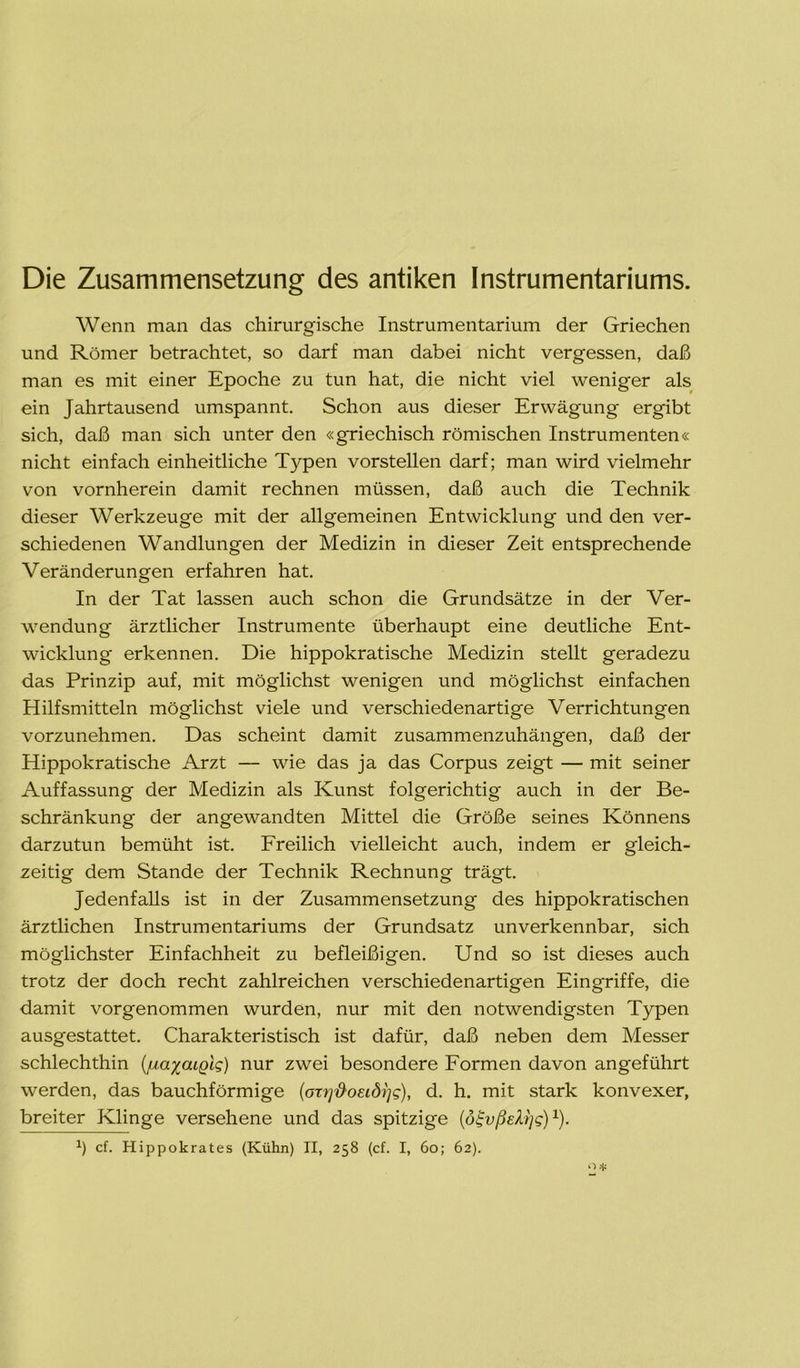 Die Zusammensetzung des antiken Instrumentariums. Wenn man das chirurgische Instrumentarium der Griechen und Römer betrachtet, so darf man dabei nicht vergessen, daß man es mit einer Epoche zu tun hat, die nicht viel weniger als ein Jahrtausend umspannt. Schon aus dieser Erwägung ergibt sich, daß man sich unter den «griechisch römischen Instrumenten« nicht einfach einheitliche Typen vorstellen darf; man wird vielmehr von vornherein damit rechnen müssen, daß auch die Technik dieser Werkzeuge mit der allgemeinen Entwicklung und den ver- schiedenen Wandlungen der Medizin in dieser Zeit entsprechende Veränderungen erfahren hat. In der Tat lassen auch schon die Grundsätze in der Ver- wendung ärztlicher Instrumente überhaupt eine deutliche Ent- wicklung erkennen. Die hippokratische Medizin stellt geradezu das Prinzip auf, mit möglichst wenigen und möglichst einfachen Hilfsmitteln möglichst viele und verschiedenartige Verrichtungen vorzunehmen. Das scheint damit zusammenzuhängen, daß der Hippokratische Arzt — wie das ja das Corpus zeigt — mit seiner Auffassung der Medizin als Kunst folgerichtig auch in der Be- schränkung der angewandten Mittel die Größe seines Könnens darzutun bemüht ist. Freilich vielleicht auch, indem er gleich- zeitig dem Stande der Technik Rechnung trägt. Jedenfalls ist in der Zusammensetzung des hippokratischen ärztlichen Instrumentariums der Grundsatz unverkennbar, sich möglichster Einfachheit zu befleißigen. Und so ist dieses auch trotz der doch recht zahlreichen verschiedenartigen Eingriffe, die damit vorgenommen wurden, nur mit den notwendigsten Typen ausgestattet. Charakteristisch ist dafür, daß neben dem Messer schlechthin (/mxaiglg) nur zwei besondere Formen davon angeführt werden, das bauchförmige [oxr}&oei.di]g), d. h. mit stark konvexer, breiter Klinge versehene und das spitzige (ötjvßstys)1).