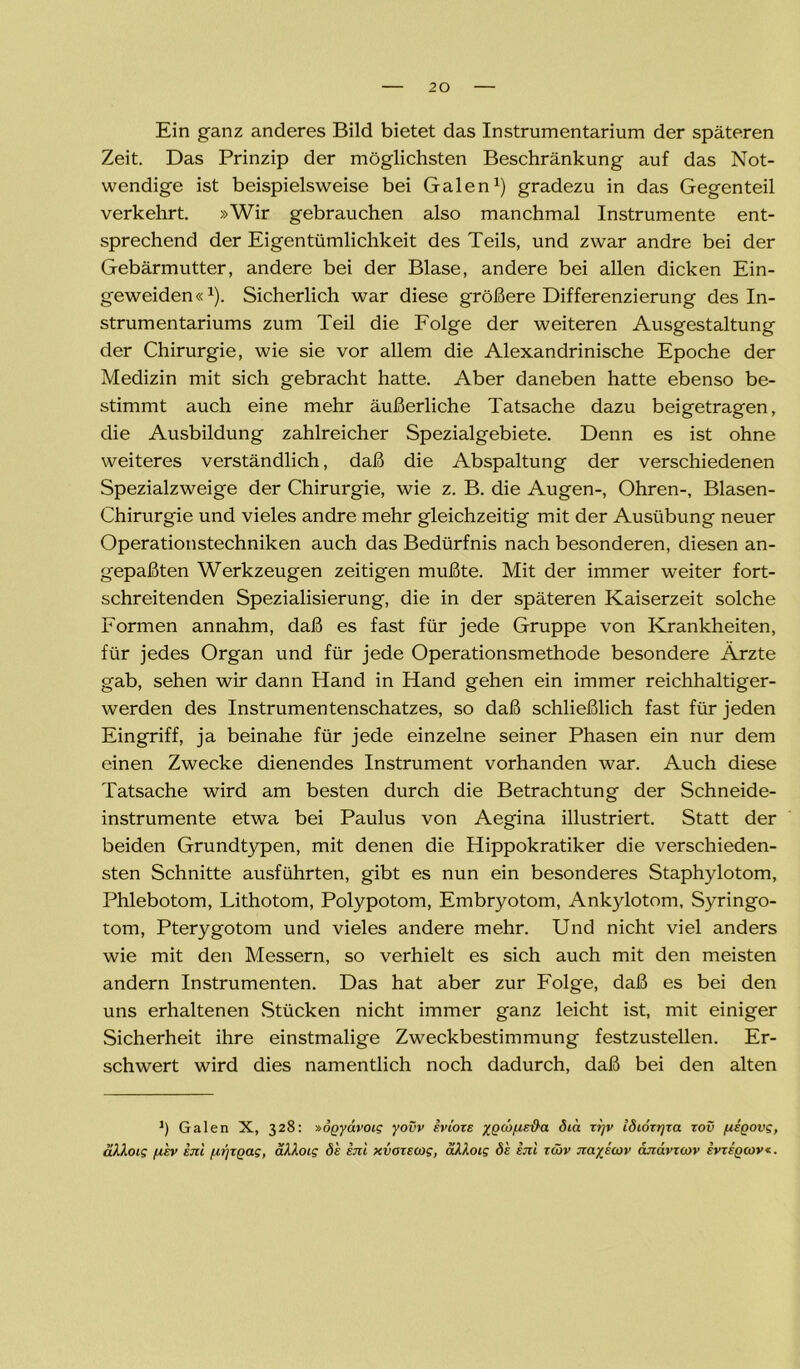 Ein ganz anderes Bild bietet das Instrumentarium der späteren Zeit. Das Prinzip der möglichsten Beschränkung auf das Not- wendige ist beispielsweise bei Galen1) gradezu in das Gegenteil verkehrt. »Wir gebrauchen also manchmal Instrumente ent- sprechend der Eigentümlichkeit des Teils, und zwar andre bei der Gebärmutter, andere bei der Blase, andere bei allen dicken Ein- geweiden«1). Sicherlich war diese größere Differenzierung des In- strumentariums zum Teil die Folge der weiteren Ausgestaltung der Chirurgie, wie sie vor allem die Alexandrinische Epoche der Medizin mit sich gebracht hatte. Aber daneben hatte ebenso be- stimmt auch eine mehr äußerliche Tatsache dazu beigetragen, die Ausbildung zahlreicher Spezialgebiete. Denn es ist ohne weiteres verständlich, daß die Abspaltung der verschiedenen Spezialzweige der Chirurgie, wie z. B. die Augen-, Ohren-, Blasen- Chirurgie und vieles andre mehr gleichzeitig mit der Ausübung neuer Operationstechniken auch das Bedürfnis nach besonderen, diesen an- gepaßten Werkzeugen zeitigen mußte. Mit der immer weiter fort- schreitenden Spezialisierung, die in der späteren Kaiserzeit solche Formen annahm, daß es fast für jede Gruppe von Krankheiten, für jedes Organ und für jede Operationsmethode besondere Ärzte gab, sehen wir dann Hand in Hand gehen ein immer reichhaltiger- werden des Instrumentenschatzes, so daß schließlich fast für jeden Eingriff, ja beinahe für jede einzelne seiner Phasen ein nur dem einen Zwecke dienendes Instrument vorhanden war. Auch diese Tatsache wird am besten durch die Betrachtung der Schneide- instrumente etwa bei Paulus von Aegina illustriert. Statt der beiden Grundtypen, mit denen die Hippokratiker die verschieden- sten Schnitte ausführten, gibt es nun ein besonderes Staphylotom, Phlebotom, Lithotom, Polypotom, Embryotom, Ankylotom, Syringo- tom, Pterygotom und vieles andere mehr. Und nicht viel anders wie mit den Messern, so verhielt es sich auch mit den meisten andern Instrumenten. Das hat aber zur Folge, daß es bei den uns erhaltenen Stücken nicht immer ganz leicht ist, mit einiger Sicherheit ihre einstmalige Zweckbestimmung festzustellen. Er- schwert wird dies namentlich noch dadurch, daß bei den alten ') Galen X, 328: »ogyävoig yovv ivioze xQWfJ.sd'a 8ta z?]v idiozrjza zov fieQOve, äkkoig juev im fzrjzQag, äkloig de im xvozecog, ciXloig <5 4 im z&v Jiayicov ajiavzoov ivzigcov*.