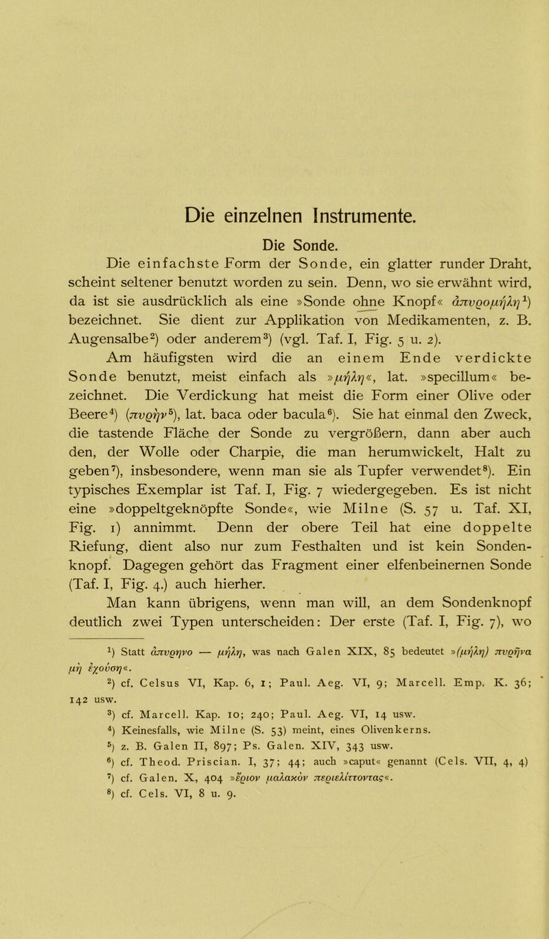 Die einzelnen Instrumente. Die Sonde. Die einfachste Form der Sonde, ein glatter runder Draht, scheint seltener benutzt worden zu sein. Denn, wo sie erwähnt wird, da ist sie ausdrücklich als eine »Sonde ohne Knopf« änvgojurjh]1) bezeichnet. Sie dient zur Applikation von Medikamenten, z. B. Augensalbe2) oder anderem3) (vgl. Taf. I, Fig. 5 u. 2). Am häufigsten wird die an einem Ende verdickte Sonde benutzt, meist einfach als »jurilrj«, lat. »specillum« be- zeichnet. Die Verdickung hat meist die Form einer Olive oder Beere4) (jivgrjv5), lat. baca oder bacula6). Sie hat einmal den Zweck, die tastende Fläche der Sonde zu vergrößern, dann aber auch den, der Wolle oder Charpie, die man herumwickelt, Halt zu geben7), insbesondere, wenn man sie als Tupfer verwendet8). Ein typisches Exemplar ist Taf. I, Fig. 7 wiedergegeben. Es ist nicht eine »doppeltgeknöpfte Sonde«, wie Milne (S. 57 u. Taf. XI, Fig. 1) annimmt. Denn der obere Teil hat eine doppelte Riefung, dient also nur zum Festhalten und ist kein Sonden- knopf. Dagegen gehört das Fragment einer elfenbeinernen Sonde (Taf. I, Fig. 4.) auch hierher. Man kann übrigens, wenn man will, an dem Sondenknopf deutlich zwei Typen unterscheiden: Der erste (Taf. I, Fig. 7), wo x) Statt ouivqtjvo — fir]h], was nach Galen XIX, 85 bedeutet »(firjXi)) jivQtjra fit] i/ovorj«. 2) cf. Celsus VI, Kap. 6, I; Paul. Aeg. VI, 9; Marcell. Emp. K. 36; 142 usw. 3) cf. Marcell. Kap. 10; 240; Paul. Aeg. VI, 14 usw. 4) Keinesfalls, wie Milne (S. 53) meint, eines Olivenkerns. 5) z. B. Galen II, 897; Ps. Galen. XIV, 343 usw. 6) cf. Theod. Priscian. I, 37; 44; auch »caput« genannt (Cels. VII, 4, 4) 7) cf. Galen. X, 404 »eqiov fiaiaxov jiEQisXizTovtag«..