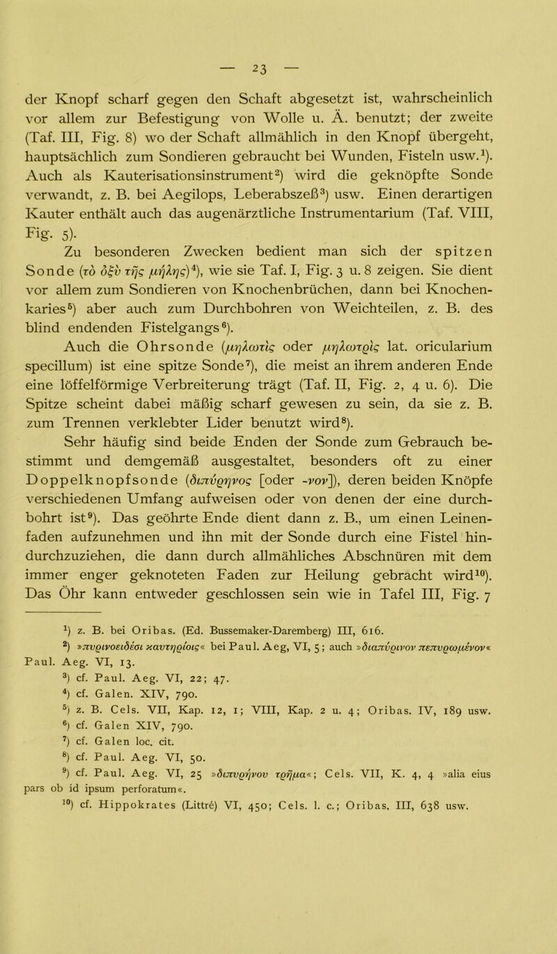 der Knopf scharf gegen den Schaft abgesetzt ist, wahrscheinlich vor allem zur Befestigung von Wolle u. Ä. benutzt; der zweite (Taf. III, Fig. 8) wo der Schaft allmählich in den Knopf übergeht, hauptsächlich zum Sondieren gebraucht bei Wunden, Fisteln usw.1). Auch als Kauterisationsinstrument2) wird die geknöpfte Sonde verwandt, z. B. bei Aegilops, Leberabszeß3) usw. Einen derartigen Kauter enthält auch das augenärztliche Instrumentarium (Taf. VIII, Fig. 5)- Zu besonderen Zwecken bedient man sich der spitzen Sonde (ro oft» rfjg jui^rjg)4 5), wie sie Taf. I, Fig. 3 u. 8 zeigen. Sie dient vor allem zum Sondieren von Knochenbrüchen, dann bei Knochen- karies6) aber auch zum Durchbohren von Weichteilen, z. B. des blind endenden Fistelgangs6). Auch die Ohrsonde (jurjhoTlg oder /urj^coTQig lat. oricularium specillum) ist eine spitze Sonde7), die meist an ihrem anderen Ende eine löffelförmige Verbreiterung trägt (Taf. II, Fig. 2, 4 u. 6). Die Spitze scheint dabei mäßig scharf gewesen zu sein, da sie z. B. zum Trennen verklebter Lider benutzt wird8). Sehr häufig sind beide Enden der Sonde zum Gebrauch be- stimmt und demgemäß ausgestaltet, besonders oft zu einer Doppelknopfsonde (dmvg^vog [oder -ror]), deren beiden Knöpfe verschiedenen Umfang aufweisen oder von denen der eine durch- bohrt ist9). Das geöhrte Ende dient dann z. B., um einen Leinen- faden aufzunehmen und ihn mit der Sonde durch eine Fistel hin- durchzuziehen, die dann durch allmähliches Abschnüren mit dem immer enger geknoteten Faden zur Heilung gebracht wird10). Das Öhr kann entweder geschlossen sein wie in Tafel III, Fig. 7 *) z. B. bei Oribas. (Ed. Bussemaker-Daremberg) III, 616. 2) »Jivgivoeidsoi xavzygioig« bei Paul. Aeg, VI, 5 ; auch »diajzvgivov jiejzvQWfievov« Paul. Aeg. VI, 13. 3) cf. Paul. Aeg. VI, 22; 47. 4) cf. Galen. XIV, 790. 5) z. B. Cels. VII, Kap. 12, 1; VIII, Kap. 2 u. 4; Oribas. IV, 189 usw. 6) cf. Galen XIV, 790. 7) cf. Galen loc. cit. 8) cf. Paul. Aeg. VI, 50. 9) cf. Paul. Aeg. VI, 25 »ötJzvQijvov TQij/za«; Cels. VII, K. 4, 4 »alia eius pars ob id ipsum perforatum«. 10) cf. Hippokrates (Littre) VI, 450; Cels. 1. c.; Oribas. III, 638 usw.