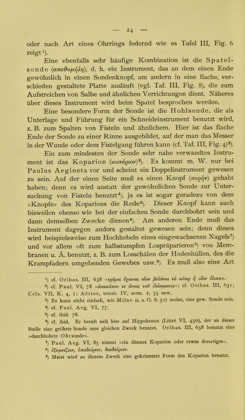 oder nach Art eines Ohrrings federnd wie es Tafel III, Fig. 6 zeigt]). Eine ebenfalls sehr häufige Kombination ist die Spatel- sonde (onatioju'ijb']), d. h. ein Instrument, das an dem einen Ende gewöhnlich in einen Sondenknopf, am andern in eine flache, ver- schieden gestaltete Platte ausläuft (vgl. Taf. III, Fig. 8), die zum Aufstreichen von Salbe und ähnlichen Verrichtungen dient. Näheres über dieses Instrument wird beim Spatel besprochen werden. Eine besondere Form der Sonde ist die Hohlsonde, die als Unterlage und Führung für ein Schneideinstrument benutzt wird, z. B. zum Spalten von Fisteln und ähnlichem. Hier ist das flache Ende der Sonde zu einer Rinne ausgebildet, auf der man das Messer in der Wunde oder dem Fistelgang führen kann (cf. Taf. III, Fig. 4)* 2). Ein zum mindesten der Sonde sehr nahe verwandtes Instru- ment ist das Koparion (xojiägiov)3). Es kommt m. W. nur bei Paulus Aegineta vor und scheint ein Doppelinstrument gewesen zu sein. Auf der einen Seite muß es einen Knopf (tivq^v) gehabt haben; denn es wird anstatt der gewöhnlichen Sonde zur Unter- suchung von Fisteln benutzt4), ja es ist sogar geradezu von dem »Knopfe« des Koparions die Rede5). Dieser Knopf kann auch bisweilen ebenso wie bei der einfachen Sonde durchbohrt sein und dann demselben Zwecke dienen6). Am anderen Ende muß das Instrument dagegen anders gestaltet gewesen sein; denn dieses wird beispielsweise zum Hochhebeln eines eingewachsenen Nagels7) und vor allem oft zum halbstumpfen Lospräparieren8) von Mem- branen u. Ä. benutzt, z. B. zum Losschälen der Hodenhüllen, des die Krampfadern umgebenden Gewebes usw.9). Es muß also eine Art x) cf. Oribas. III, 638 »ZQfj/ia syovaa olov ßslovai zo xiiao i] oiov slixa«. 2) cf. Paul. VI, 78 »avaxojzov ze ovrog zov eXäofiazo;«; cf. Oribas. III, 631; Cels. VII, K. 4, 1; Aetios, tetrab. IV, serm. 2, 55 usw. 3) Es kann nicht einfach, wie Mi Ine (a. a. O. S. 51) meint, eine gew. Sonde sein. 4) cf. Paul. Aeg. VI, 77. 5) cf. ibid. 78. 6) cf. ibid. Er beruft sich hier auf Hippokrates (Littre VI, 45<-0> der an dieser Stelle eine geöhrte Sonde zum gleichen Zweck benutzt. Oribas. III, 638 benutzt eine »durchbohrte Ohrsonde«. 7) Paul. Aeg. VI, 85 nimmt »ein dünnes Koparion oder etwas derartiges«. 8) E^vfzvi&iv, vjzoöeiqeiv, diadsigsiv. 9) Meist wird zu diesem Zweck eine gekrümmte Form des Koparion benutzt.