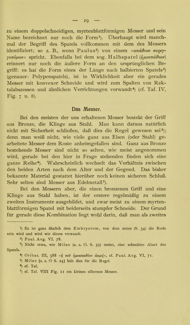 zu einem doppelschneidigen, myrtenblattförmigen Messer und sein Name bezeichnet nur noch die Form1). Überhaupt wird manch- mal der Begriff des Spatels vollkommen mit dem des Messers identifiziert; so z. B., wenn Paulus2) von einem »ond'&iov avQiy- yoxo/xov« spricht. Ebenfalls bei dem sog. Halbspatel (fjfuonä&iov) erinnert nur noch die äußere Form an den ursprünglichen Be- griff: es hat die Form eines der Länge nach halbierten Spatels3) (genauer: Polypenspatels), ist in Wirklichkeit aber ein gerades Messer mit konvexer Schneide und wird zum Spalten von Rek- talabszessen und ähnlichen Verrichtungen verwandt4) (cf. Taf. IV, Fig. 7 u. 8). Das Messer. Bei den meisten der uns erhaltenen Messer besteht der Griff aus Bronze, die Klinge aus Stahl. Man kann daraus natürlich nicht mit Sicherheit schließen, daß dies die Regel gewesen sei5); denn man weiß nicht, wie viele ganz aus Eisen (oder Stahl) ge- arbeitete Messer dem Roste anheimgefallen sind. Ganz aus Bronze bestehende Messer sind nicht so selten, wie meist angenommen wird, gerade bei den hier in Frage stehenden finden sich eine ganze Reihe6). Wahrscheinlich wechselt das Verhältnis zwischen den beiden Arten nach dem Alter und der Gegend. Das bisher bekannte Material gestattet hierüber noch keinen sicheren Schluß. Sehr selten sind Messer aus Edelmetall7). Bei den Messern aber, die einen bronzenen Griff und eine Klinge aus Stahl haben, ist der erstere regelmäßig zu einem zweiten Instrumente ausgebildet, und zwar meist zu einem myrten- blattförmigen Spatel mit beiderseits stumpfer Schneide. Der Grund für gerade diese Kombination liegt wohl darin, daß man als zweites x) Es ist ganz ähnlich dem Embryotom, von dem unten (S. 34) die Rede sein wird und wird wie dieses verwandt. 2) Paul. Aeg. VI. 78. 3) Nicht etwa, wie Milne (a. a. O. S. 39) meint, eine schmälere Abart des Spatels. 4) Oribas. III, $88 zov fifuojiaftiov axfir)«, cf. Paul. Aeg. VI, 71. 5) Milne (a. a. O S. 24) hält dies für die Regel. «) cf. Taf. 7) cf. Taf. VIII Fig. 11 ein kleines silbernes Messer.