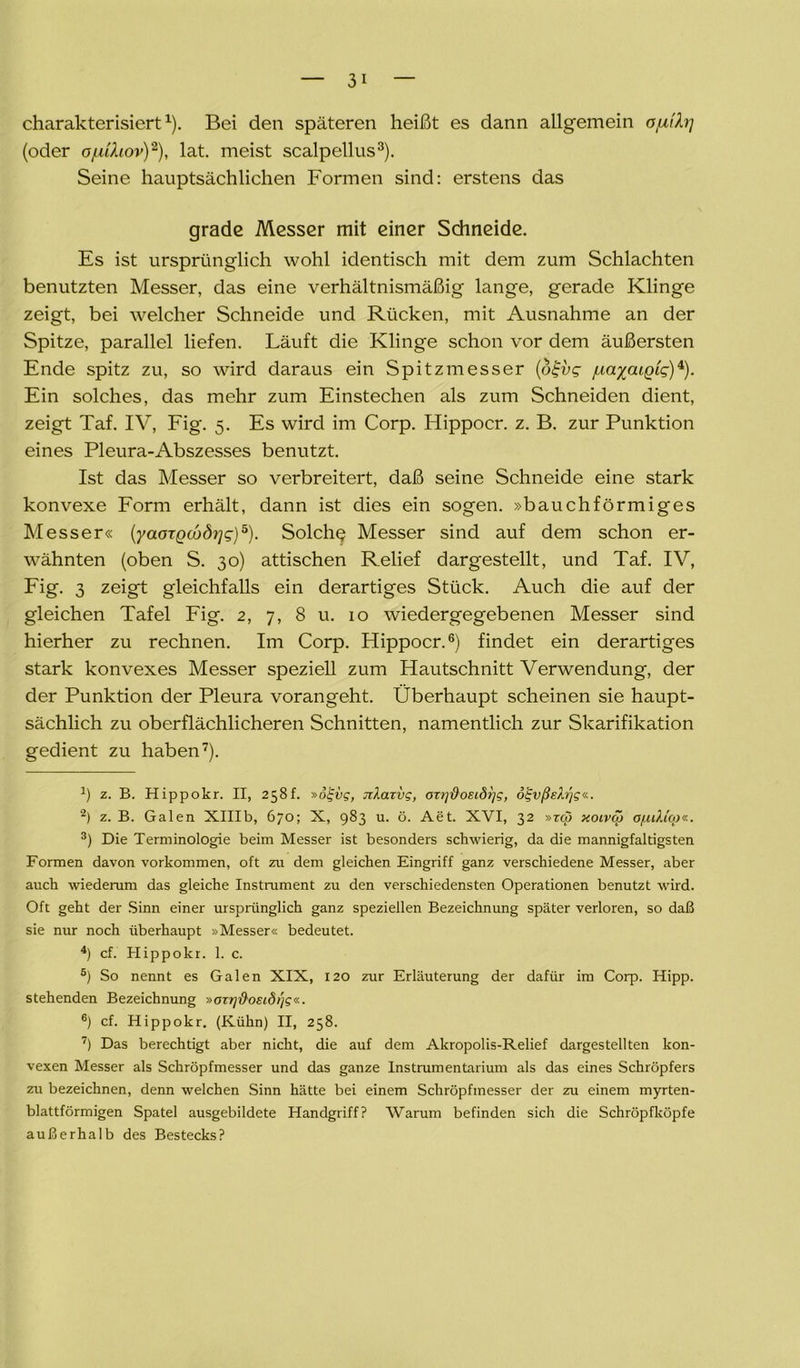 charakterisiert1). Bei den späteren heißt es dann allgemein o/ui7rj (oder of.dhov)2), lat. meist scalpellus3 4). Seine hauptsächlichen Formen sind: erstens das grade Messer mit einer Schneide. Es ist ursprünglich wohl identisch mit dem zum Schlachten benutzten Messer, das eine verhältnismäßig lange, gerade Klinge zeigt, bei welcher Schneide und Rücken, mit Ausnahme an der Spitze, parallel liefen. Läuft die Klinge schon vor dem äußersten Ende spitz zu, so wird daraus ein Spitzmesser (otjvg juaxaiQig)*). Ein solches, das mehr zum Einstechen als zum Schneiden dient, zeigt Taf. IV, Fig. 5. Es wird im Corp. Hippocr. z. B. zur Punktion eines Pleura-Abszesses benutzt. Ist das Messer so verbreitert, daß seine Schneide eine stark konvexe Form erhält, dann ist dies ein sogen, »bauchförmiges Messer« (yaoTQcbdyjg)5). Solche? Messer sind auf dem schon er- wähnten (oben S. 30) attischen Relief dargestellt, und Taf. IV, Fig. 3 zeigt gleichfalls ein derartiges Stück. Auch die auf der gleichen Tafel Fig. 2, 7, 8 u. 10 wiedergegebenen Messer sind hierher zu rechnen. Im Corp. Hippocr.6) findet ein derartiges stark konvexes Messer speziell zum Hautschnitt Verwendung, der der Punktion der Pleura vorangeht. Überhaupt scheinen sie haupt- sächlich zu oberflächlicheren Schnitten, namentlich zur Skarifikation gedient zu haben7). J) z. B. Hippokr. II, 258!. »ölgvg, Jtkarvg, OTrjftoeidrjg, ogvßgh'jg«. 2) z. B. Galen XHIb, 670; X, 983 u. ö. Aet. XVI, 32 »zq) xoivcö a/uikio)«. 3) Die Terminologie beim Messer ist besonders schwierig, da die mannigfaltigsten Formen davon Vorkommen, oft zu dem gleichen Eingriff ganz verschiedene Messer, aber auch wiederum das gleiche Instrument zu den verschiedensten Operationen benutzt wird. Oft geht der Sinn einer ursprünglich ganz speziellen Bezeichnung später verloren, so daß sie nur noch überhaupt »Messer« bedeutet. 4) cf. Hippokr. 1. c. 5) So nennt es Galen XIX, 120 zur Erläuterung der dafür im Corp. Hipp, stehenden Bezeichnung »cn?]'&osidi]g«. 6) cf. Hippokr. (Kühn) II, 258. ) Das berechtigt aber nicht, die auf dem Akropolis-Relief dargestellten kon- vexen Messer als Schröpfmesser und das ganze Instrumentarium als das eines Schröpfers zu bezeichnen, denn welchen Sinn hätte bei einem Schröpfmesser der zu einem myrten- blattförmigen Spatel ausgebildete Handgriff? Warum befinden sich die Schröpfköpfe außerhalb des Bestecks?