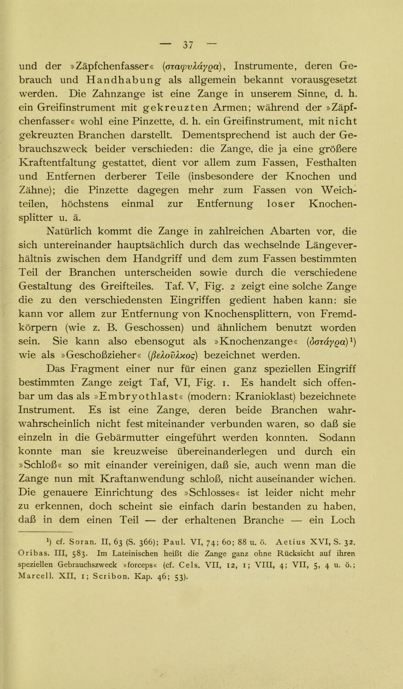 und der »Zäpfchenfasser« (oracpvXayQd), Instrumente, deren Ge- brauch und Handhabung als allgemein bekannt vorausgesetzt werden. Die Zahnzange ist eine Zange in unserem Sinne, d. h. ein Greifinstrument mit gekreuzten Armen; während der »Zäpf- chenfasser« wohl eine Pinzette, d. h. ein Greifinstrument, mit nicht gekreuzten Branchen darstellt. Dementsprechend ist auch der Ge- brauchszweck beider verschieden: die Zange, die ja eine größere Kraftentfaltung gestattet, dient vor allem zum Fassen, Festhalten und Entfernen derberer Teile (insbesondere der Knochen und Zähne); die Pinzette dagegen mehr zum Fassen von Weich- teilen, höchstens einmal zur Entfernung loser Knochen- splitter u. ä. Natürlich kommt die Zange in zahlreichen Abarten vor, die sich untereinander hauptsächlich durch das wechselnde Längever- hältnis zwischen dem Handgriff und dem zum Fassen bestimmten Teil der Branchen unterscheiden sowie durch die verschiedene Gestaltung des Greifteiles. Taf. V, Fig. 2 zeigt eine solche Zange die zu den verschiedensten Eingriffen gedient haben kann: sie kann vor allem zur Entfernung von Knochensplittern, von Fremd- körpern (wie z. B. Geschossen) und ähnlichem benutzt worden sein. Sie kann also ebensogut als »Knochenzange« (dozayga)1) wie als »Geschoßzieher« (ßeXovXxog) bezeichnet werden. Das Fragment einer nur für einen ganz speziellen Eingriff bestimmten Zange zeigt Taf, VI, Fig. 1. Es handelt sich offen- bar um das als »Embryothlast« (modern: Kranioklast) bezeichnete Instrument. Es ist eine Zange, deren beide Branchen wahr- wahrscheinlich nicht fest miteinander verbunden waren, so daß sie einzeln in die Gebärmutter eingeführt werden konnten. Sodann konnte man sie kreuzweise übereinanderlegen und durch ein »Schloß« so mit einander vereinigen, daß sie, auch wenn man die Zange nun mit Kraftanwendung schloß, nicht auseinander wichen. Die genauere Einrichtung des »Schlosses« ist leider nicht mehr zu erkennen, doch scheint sie einfach darin bestanden zu haben, daß in dem einen Teil — der erhaltenen Branche — ein Loch *) cf. Soran. II, 63 (S. 366); Paul. VI, 74; 60; 88 u. ö. Aetius XVI, S. 32. Oribas. III, 583. Im Lateinischen heißt die Zange ganz ohne Rücksicht auf ihren speziellen Gebrauchszweck »forceps« (cf. Cels. VII, 12, 1; VIII, 4; VII, 5, 4 u. ö.; Marcell. XII, 1; Scribon. Kap. 46; 53).