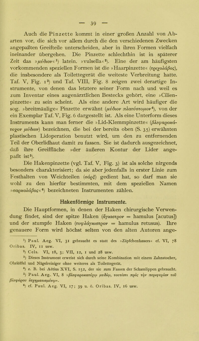 Auch die Pinzette kommt in einer großen Anzahl von Ab- arten vor, die sich vor allem durch die den verschiedenen Zwecken angepaßten Greifteile unterscheiden, aber in ihren Formen vielfach ineinander übergehen. Die Pinzette schlechthin ist in späterer Zeit das »juvdiov«1) latein. »vulsella«2). Eine der am häufigsten vorkommenden speziellen Formen ist die »Plaarpinzette« (TQi%oXäßo<;), die insbesondere als Toilettegerät die weiteste Verbreitung hatte. Taf. V, Fig. i3 4) und Taf. VIII, Fig. 8 zeigen zwei derartige In- strumente, von denen das letztere seiner Form nach und weil es zum Inventar eines augenärztlichen Bestecks gehört, eine »Cilien- pinzette« zu sein scheint. Als eine andere Art wird häufiger die sog. »breitmäulige« Pinzette erwähnt (juvdiov TiXaTvoxofwv*), von der ein Exemplar Taf. V, Fig. 6 dargestellt ist. Als eine Unterform dieses Instruments kann man ferner die »Lid-Klemmpinzette« (ßfocpagoxä- ro%ov juvdiov) bezeichnen, die bei der bereits oben (S. 35) erwähnten plastischen Lidoperation benutzt wird, um den zu entfernenden Teil der Oberlidhaut damit zu fassen. Sie ist dadurch ausgezeichnet, daß ihre Greiffläche »der äußeren Kontur der Lider ange- paßt ist5). Die Hakenpinzette (vgl. Taf. V, Fig. 3) ist als solche nirgends besonders charakterisiert; da sie aber jedenfalls in erster Linie zum Festhalten von Weichteilen (oag^) gedient hat, so darf man sie wohl zu den hierfür bestimmten, mit dem speziellen Namen »oagxoMßog«6) bezeichneten Instrumenten zählen. Hakenförmige Instrumente. Die Hauptformen, in denen der Haken chirurgische Verwen- dung findet, sind der spitze Haken (äyxiorgov = hamulus [acutus]) und der stumpfe Haken (xvcpXdyxiorgov = hamulus retusus). Ihre genauere Form wird höchst selten von den alten Autoren ange- b Paul. Aeg. VI, 31 gebraucht es statt des »Zäpfchenfassers« cf. VI, 78 Oribas. IV, II usw. 2) Cels. VI, 18, 3; VII, 12, I und 28 usw. 3) Dieses Instrument erweist sich durch seine Kombination mit einem Zahnstocher, Ohrlöffel und Nägelreiniger ohne weiteres als Toilettegerät. 4) z. B. bei Aetius XVI, S. 152, der sie zum Fassen der Schamlippen gebraucht. 5) Paul. Aeg. VI, 8 »ßksqpaQoxarö^co /uvSko, tovteoti tiqoq zr]v Jispupspiav tov ß/.Ecpugov zoyr]fj.a.zio/UEv(p«. 6) cf. Paul. Aeg. VI, 17; 39 u. ö. Oribas. IV, 16 usw.