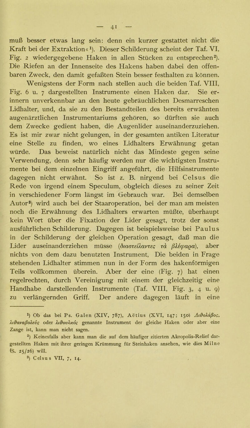 muß besser etwas lang sein: denn ein kurzer gestattet nicht die Kraft bei der Extraktion«1). Dieser Schilderung scheint der Taf. VI, Fig. 2 wiedergegebene Haken in allen Stücken zu entsprechen2). Die Riefen an der Innenseite des Hakens haben dabei den offen- baren Zweck, den damit gefaßten Stein besser festhalten zu können. Wenigstens der Form nach stellen auch die beiden Taf. VIII, Fig. 6 u. 7 dargestellten Instrumente einen Haken dar. Sie er- innern unverkennbar an den heute gebräuchlichen Desmarreschen Lidhalter, und, da sie zu den Bestandteilen des bereits erwähnten augenärztlichen Instrumentariums gehören, so dürften sie auch dem Zwecke gedient haben, die Augenlider auseinanderzuziehen. Es ist mir zwar nicht gelungen, in der gesamten antiken Literatur eine Stelle zu finden, wo eines Lidhalters Erwähnung getan würde. Das beweist natürlich nicht das Mindeste gegen seine Verwendung, denn sehr häufig werden nur die wichtigsten Instru- mente bei dem einzelnen Eingriff angeführt, die Hilfsinstrumente dagegen nicht erwähnt. So ist z. B. nirgend bei Celsus die Rede von irgend einem Speculum, obgleich dieses zu seiner Zeit in verschiedener Form längst im Gebrauch war. Bei demselben Autor3) wird auch bei der Staaroperation, bei der man am meisten noch die Erwähnung des Lidhalters erwarten müßte, überhaupt kein Wort über die Fixation der Lider gesagt, trotz der sonst ausführlichen Schilderung. Dagegen ist beispielsweise bei Paulus in der Schilderung der gleichen Operation gesagt, daß man die Lider auseinanderziehen müsse {öiaoxsilavxEg xd ßlecpaga), aber nichts von dem dazu benutzten Instrument, Die beiden in Frage stehenden Lidhalter stimmen nun in der Form des hakenförmigen Teils vollkommen überein. Aber der eine (Fig. 7) hat einen regelrechten, durch Vereinigung mit einem der gleichzeitig eine Handhabe darstellenden Instrumente (Taf. VIII, Fig. 3, 4 u. 9) zu verlängernden Griff. Der andere dagegen läuft in eine x) Ob das bei Ps. Galen (XIV, 787), Aetius (XVI, 147; 150I Ai&oXäßog, X.tßavaßoXevg oder XißovXy.og genannte Instrument der gleiche Haken oder aber eine Zange ist, kann man nicht sagen. 2) Keinesfalls aber kann man die auf dem häufiger zitierten Akropolis-Relief dar- gestellten Haken mit ihrer geringen Krümmung für Steinhaken ansehen, wie dies Mil ne (S. 25/26) will. 3) Celsus VII, 7, 14.
