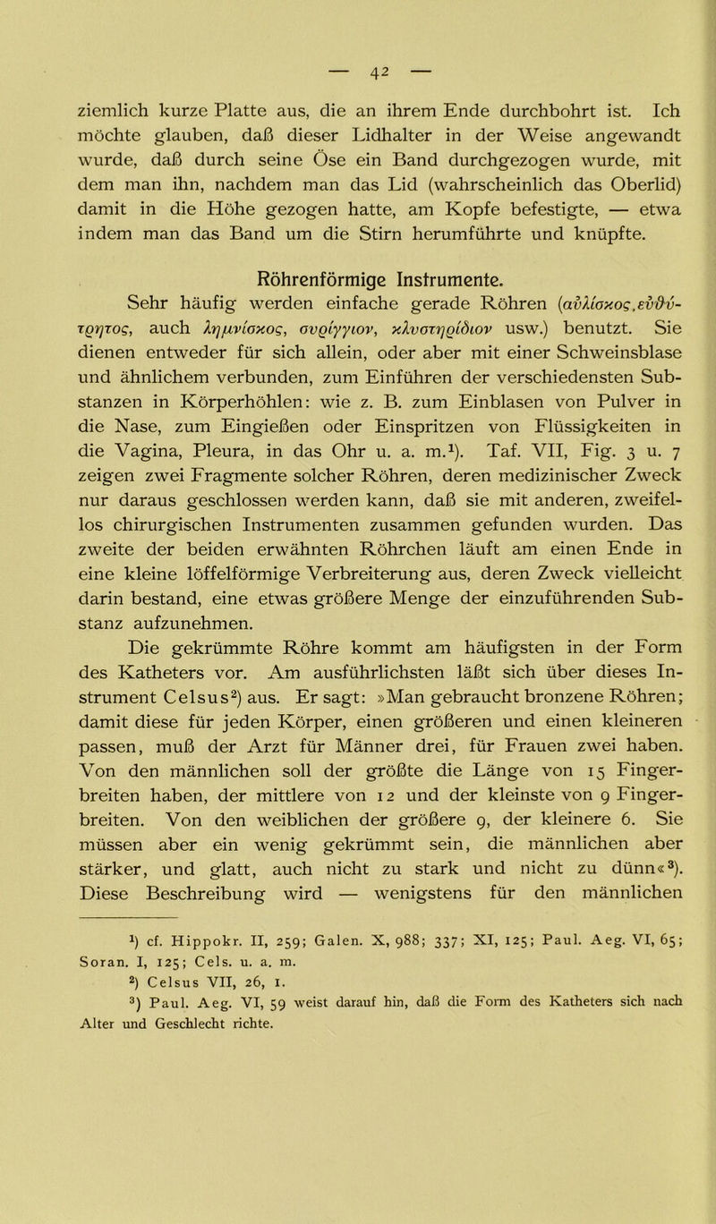 ziemlich kurze Platte aus, die an ihrem Ende durchbohrt ist. Ich möchte glauben, daß dieser Lidhalter in der Weise angewandt wurde, daß durch seine Öse ein Band durchgezogen wurde, mit dem man ihn, nachdem man das Lid (wahrscheinlich das Oberlid) damit in die Höhe gezogen hatte, am Kopfe befestigte, — etwa indem man das Band um die Stirn herumführte und knüpfte. Röhrenförmige Instrumente. Sehr häufig werden einfache gerade Röhren (avXioxog .evftv- TQrjrog, auch Xrjjuvioxog, ovQiyyiov, xXvorrjQldiov usw.) benutzt. Sie dienen entweder für sich allein, oder aber mit einer Schweinsblase und ähnlichem verbunden, zum Einführen der verschiedensten Sub- stanzen in Körperhöhlen: wie z. B. zum Einblasen von Pulver in die Nase, zum Eingießen oder Einspritzen von Flüssigkeiten in die Vagina, Pleura, in das Ohr u. a. m.1). Taf. VII, Fig. 3 u. 7 zeigen zwei Fragmente solcher Röhren, deren medizinischer Zweck nur daraus geschlossen werden kann, daß sie mit anderen, zweifel- los chirurgischen Instrumenten zusammen gefunden wurden. Das zweite der beiden erwähnten Röhrchen läuft am einen Ende in eine kleine löffelförmige Verbreiterung aus, deren Zweck vielleicht darin bestand, eine etwas größere Menge der einzuführenden Sub- stanz aufzunehmen. Die gekrümmte Röhre kommt am häufigsten in der Form des Katheters vor. Am ausführlichsten läßt sich über dieses In- strument Celsus2) aus. Er sagt: »Man gebraucht bronzene Röhren; damit diese für jeden Körper, einen größeren und einen kleineren passen, muß der Arzt für Männer drei, für Frauen zwei haben. Von den männlichen soll der größte die Länge von 15 Finger- breiten haben, der mittlere von 12 und der kleinste von 9 Finger- breiten. Von den weiblichen der größere 9, der kleinere 6. Sie müssen aber ein wenig gekrümmt sein, die männlichen aber stärker, und glatt, auch nicht zu stark und nicht zu dünn«3). Diese Beschreibung wird — wenigstens für den männlichen J) cf. Hippokr. II, 259; Galen. X, 988; 337; XI, 125; Paul. Aeg. VI, 65; Soran. I, 125; Cels. u. a. m. 2) Celsus VII, 26, 1. 3) Paul. Aeg. VI, 59 weist darauf hin, daß die Form des Katheters sich nach Alter und Geschlecht richte.