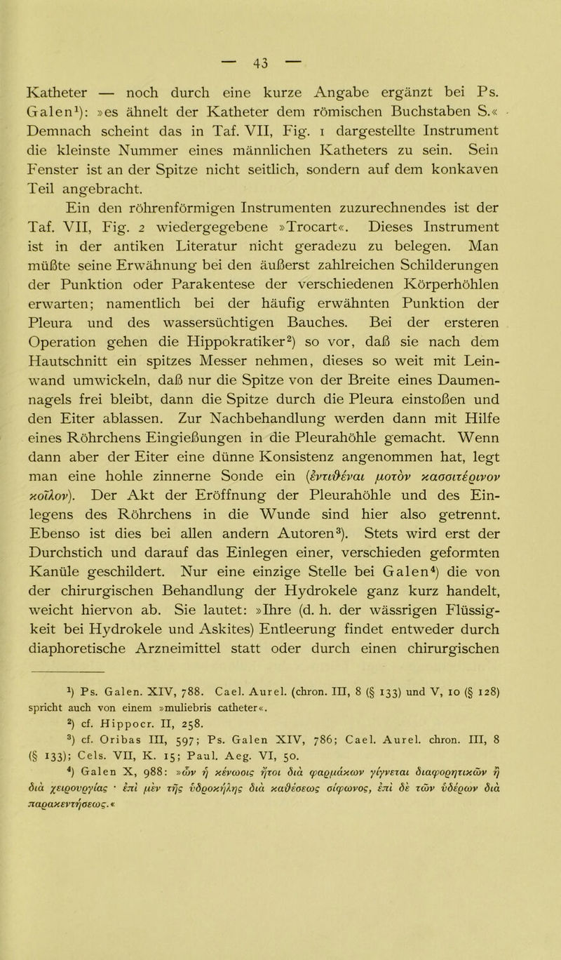 Katheter — noch durch eine kurze Angabe ergänzt bei Ps. Galen1): »es ähnelt der Katheter dem römischen Buchstaben S.« Demnach scheint das in Taf. VII, Fig. i dargestellte Instrument die kleinste Nummer eines männlichen Katheters zu sein. Sein Fenster ist an der Spitze nicht seitlich, sondern auf dem konkaven Teil angebracht. Ein den röhrenförmigen Instrumenten zuzurechnendes ist der Taf. VII, Fig. 2 wiedergegebene »Trocart«. Dieses Instrument ist in der antiken Literatur nicht geradezu zu belegen. Man müßte seine Erwähnung bei den äußerst zahlreichen Schilderungen der Punktion oder Parakentese der verschiedenen Körperhöhlen erwarten; namentlich bei der häufig erwähnten Punktion der Pleura und des wassersüchtigen Bauches. Bei der ersteren Operation gehen die Hippokratiker2) so vor, daß sie nach dem Hautschnitt ein spitzes Messer nehmen, dieses so weit mit Lein- wand umwickeln, daß nur die Spitze von der Breite eines Daumen- nagels frei bleibt, dann die Spitze durch die Pleura einstoßen und den Eiter ablassen. Zur Nachbehandlung werden dann mit Hilfe eines Röhrchens Eingießungen in die Pleurahöhle gemacht. Wenn dann aber der Eiter eine dünne Konsistenz angenommen hat, legt man eine hohle zinnerne Sonde ein (evu&evai juoxöv xaooireQivov y.o'dov). Der Akt der Eröffnung der Pleurahöhle und des Ein- legens des Röhrchens in die Wunde sind hier also getrennt. Ebenso ist dies bei allen andern Autoren3). Stets wird erst der Durchstich und darauf das Einlegen einer, verschieden geformten Kanüle geschildert. Nur eine einzige Stelle bei Galen4) die von der chirurgischen Behandlung der Hydrokele ganz kurz handelt, weicht hiervon ab. Sie lautet: »Ihre (d. h. der wässrigen Flüssig- keit bei Hydrokele und Askites) Entleerung findet entweder durch diaphoretische Arzneimittel statt oder durch einen chirurgischen J) Ps. Galen. XIV, 788. Cael. Aurel, (chron. III, 8 (§ 133) und V, 10 (§ 128) spricht auch von einem »muliebris catheter«. 2) cf. Hippocr. II, 258. 3) cf. Oribas III, 597; Ps. Galen XIV, 786; Cael. Aurel, chron. III, 8 (§ 133); Cels. VII, K. 15; Paul. Aeg. VI, 50. 4) Galen X, 988: »cbv rj xevcooig rjzoi did (pagpiaxov yiyvzzai diaipogrjzixMV zj diu yeigovgyiag • ijzi /.ikv zf/g vdgoxr/A.r]g ötd xadeoscog otrpiovog, im di zwv vdigcov dia Jiagaxsvzyoecog.«