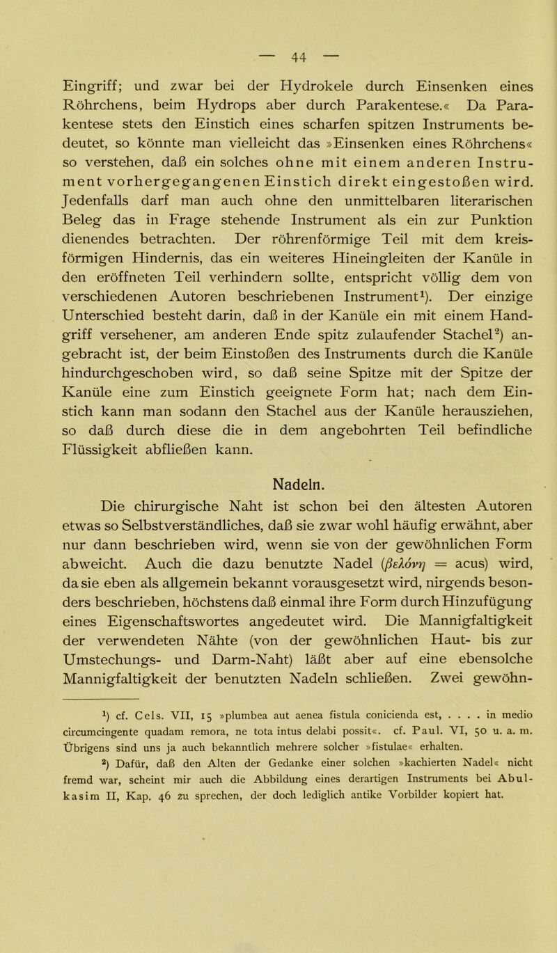 Eingriff; und zwar bei der Hydrokele durch Einsenken eines Röhrchens, beim Hydrops aber durch Parakentese.« Da Para- kentese stets den Einstich eines scharfen spitzen Instruments be- deutet, so könnte man vielleicht das »Einsenken eines Röhrchens« so verstehen, daß ein solches ohne mit einem anderen Instru- ment vorhergegangenen Einstich direkt eingestoßen wird. Jedenfalls darf man auch ohne den unmittelbaren literarischen Beleg das in Frage stehende Instrument als ein zur Punktion dienendes betrachten. Der röhrenförmige Teil mit dem kreis- förmigen Hindernis, das ein weiteres Hineingleiten der Kanüle in den eröffneten Teil verhindern sollte, entspricht völlig dem von verschiedenen Autoren beschriebenen Instrument1). Der einzige Unterschied besteht darin, daß in der Kanüle ein mit einem Hand- griff versehener, am anderen Ende spitz zulaufender Stachel2) an- gebracht ist, der beim Einstoßen des Instruments durch die Kanüle hindurchgeschoben wird, so daß seine Spitze mit der Spitze der Kanüle eine zum Einstich geeignete Form hat; nach dem Ein- stich kann man sodann den Stachel aus der Kanüle herausziehen, so daß durch diese die in dem angebohrten Teil befindliche Flüssigkeit abfließen kann. Nadeln. Die chirurgische Naht ist schon bei den ältesten Autoren etwas so Selbstverständliches, daß sie zwar wohl häufig erwähnt, aber nur dann beschrieben wird, wenn sie von der gewöhnlichen Form abweicht. Auch die dazu benutzte Nadel (ßeXovt] = acus) wird, da sie eben als allgemein bekannt vorausgesetzt wird, nirgends beson- ders beschrieben, höchstens daß einmal ihre Form durch Hinzufügung eines Eigenschaftswortes angedeutet wird. Die Mannigfaltigkeit der verwendeten Nähte (von der gewöhnlichen Haut- bis zur Umstechungs- und Darm-Naht) läßt aber auf eine ebensolche Mannigfaltigkeit der benutzten Nadeln schließen. Zwei gewöhn- h cf. Cels. VII, 15 »plumbea aut aenea fistula conicienda est, .... in medio circumcingente quadam remora, ne tota intus delabi possit«. cf. Paul. VI, 5° u. a. m. Übrigens sind uns ja auch bekanntlich mehrere solcher »fistulae« erhalten. 2) Dafür, daß den Alten der Gedanke einer solchen »kachierten Nadel« nicht fremd war, scheint mir auch die Abbildung eines derartigen Instruments bei Abul- kasim II, Kap. 46 zu sprechen, der doch lediglich antike Vorbilder kopiert hat.