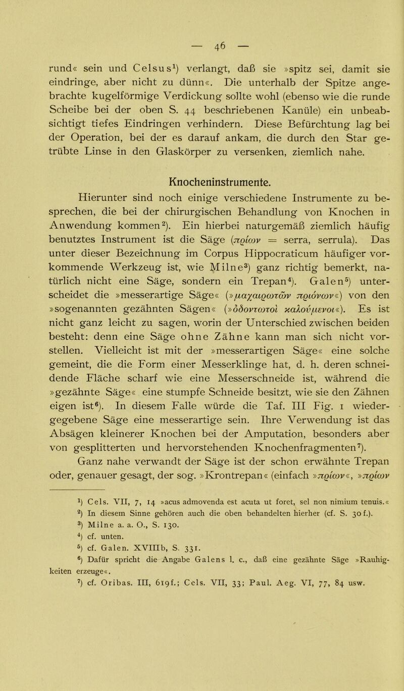 rund« sein und Celsus1) verlangt, daß sie »spitz sei, damit sie eindringe, aber nicht zu dünn«. Die unterhalb der Spitze ange- brachte kugelförmige Verdickung sollte wohl (ebenso wie die runde Scheibe bei der oben S. 44 beschriebenen Kanüle) ein unbeab- sichtigt tiefes Eindringen verhindern. Diese Befürchtung lag bei der Operation, bei der es darauf ankam, die durch den Star ge- trübte Linse in den Glaskörper zu versenken, ziemlich nahe. Knocheninstrumente. Hierunter sind noch einige verschiedene Instrumente zu be- sprechen, die bei der chirurgischen Behandlung von Knochen in Anwendung kommen2). Ein hierbei naturgemäß ziemlich häufig benutztes Instrument ist die Säge (tiqloov = serra, serrula). Das unter dieser Bezeichnung im Corpus Hippocraticum häufiger vor- kommende Werkzeug ist, wie Milne3) ganz richtig bemerkt, na- türlich nicht eine Säge, sondern ein Trepan4). Galen5) unter- scheidet die »messerartige Säge« (»jua/aigcoTcov jiqiövcov«) von den »sogenannten gezähnten Sägen« (»ööovrcorol xa^ov/uevoi«). Es ist nicht ganz leicht zu sagen, worin der Unterschied zwischen beiden besteht: denn eine Säge ohne Zähne kann man sich nicht vor- stellen. Vielleicht ist mit der »messerartigen Säge« eine solche gemeint, die die Form einer Messerklinge hat, d. h. deren schnei- dende Fläche scharf wie eine Messerschneide ist, während die »gezähnte Säge« eine stumpfe Schneide besitzt, wie sie den Zähnen eigen ist6). In diesem Falle würde die Taf. III Fig. 1 wieder- gegebene Säge eine messerartige sein. Ihre Verwendung ist das Absägen kleinerer Knochen bei der Amputation, besonders aber von gesplitterten und hervorstehenden Knochenfragmenten7). Ganz nahe verwandt der Säge ist der schon erwähnte Trepan oder, genauer gesagt, der sog. »Krontrepan« (einfach »jiqlcov«, »jiqicov а) Cels. VII, 7, 14 »acus admovenda est acuta ut foret, sei non nimium tenuis.« 2) In diesem Sinne gehören auch die oben behandelten hierher (cf. S. 30 f.). 3) Milne a. a. O., S. 130. 4) cf. unten. б) cf. Galen. XVIIIb, S. 331. 6) Dafür spricht die Angabe Galens 1. c., daß eine gezähnte Säge »Rauhig- keiten erzeuge«. 7) cf. Oribas. III, 619f.; Cels. VII, 33; Paul. Aeg. VI, 77, 84 usw.