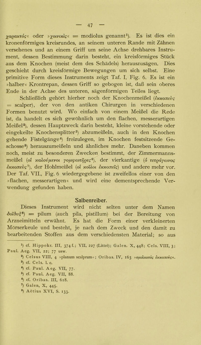 Xagaxto?« oder »piwxic« = modiolus genannt1). Es ist dies ein kronenförmiges kreisrundes, an seinem unteren Rande mit Zähnen versehenes und an einem Griff um seine Achse drehbares Instru- ment, dessen Bestimmung darin besteht, ein kreisförmiges Stück aus dem Knochen (meist dem des Schädels) herauszusägen. Dies geschieht durch kreisförmige Bewegungen um sich selbst. Eine primitive Form dieses Instruments zeigt Taf. I, Fig. 6. Es ist ein »halber« Krontrepan, dessen Griff so gebogen ist, daß sein oberes Ende in der Achse des unteren, sägenförmigen Teiles liegt. Schließlich gehört hierher noch der Knochenmeißel (exxotzev? — scalper), der von den antiken Chirurgen in verschiedenen Formen benutzt wird. Wo einfach von einem Meißel die Rede ist, da handelt es sich gewöhnlich um den flachen, messerartigen Meißel2), dessen Hauptzweck darin besteht, kleine vorstehende oder eingekeilte Knochensplitter3) abzumeißeln, auch in den Knochen gehende Fistelgänge4) freizulegen, im Knochen festsitzende Ge- schosse5) herauszumeißeln und ähnliches mehr. Daneben kommen noch, meist zu besonderen Zwecken bestimmt, der Zimmermanns- meißel (ot xakov/uEvoi yo/ucpcoTfjQeg6), der vierkantige (o rergaycovog Ixxojievs7), der Hohlmeißel (ot xolXoi ixxonETg) und andere mehr vor. Der Taf. VII., Fig. 6 wiedergegebene ist zweifellos einer von den »flachen, messerartigen« und wird eine dementsprechende Ver- wendung gefunden haben. Salbenreiber. Dieses Instrument wird nicht selten unter dem Namen <5ot<5o£8) = pilum (auch pila, pistillum) bei der Bereitung von Arzneimitteln erwähnt. Es hat die Form einer verkleinerten Mörserkeule und besteht, je nach dem Zweck und den damit zu bearbeitenden Stoffen aus dem verschiedensten Material; so aus a) cf. Hippokr. III, 3 74 f.; VII, 227 (Littre); Galen. X, 448; Cels. VIII, 3; Paul. Aeg. VII, 22; 77 usw. 2) Celsus VIII, 4 »planum scalprum«; Oribas. IV, 163 »ofiduotog kxxojisvg*. 3) cf. Cels. 1. c. 4) cf. Paul. Aeg. VII, 77. 5) cf. Paul. Aeg. VII, 88. ®) cf. Oribas. III, 618. 7) Galen, X, 445. 8) Aetius XVI, S. 133.