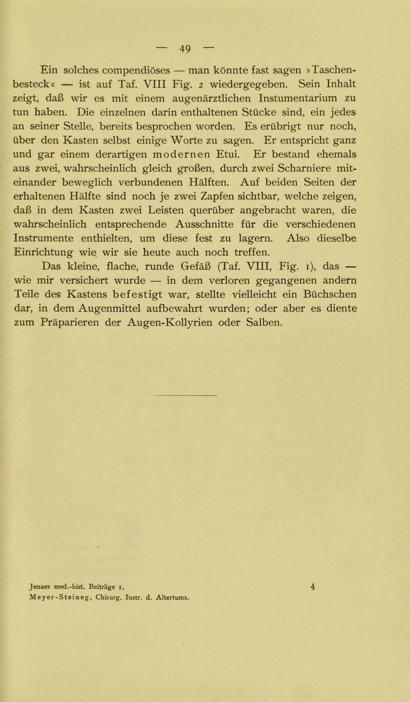 Ein solches compendiöses — man könnte fast sagen »Taschen- besteck« — ist auf Taf. VIII Fig. 2 wiedergegeben. Sein Inhalt zeigt, daß wir es mit einem augenärztlichen Instumentarium zu tun haben. Die einzelnen darin enthaltenen Stücke sind, ein jedes an seiner Stelle, bereits besprochen worden. Es erübrigt nur noch, über den Kasten selbst einige Worte zu sagen. Er entspricht ganz und gar einem derartigen modernen Etui. Er bestand ehemals aus zwei, wahrscheinlich gleich großen, durch zwei Scharniere mit- einander beweglich verbundenen Hälften. Auf beiden Seiten der erhaltenen Hälfte sind noch je zwei Zapfen sichtbar, welche zeigen, daß in dem Kasten zwei Leisten querüber angebracht waren, die wahrscheinlich entsprechende Ausschnitte für die verschiedenen Instrumente enthielten, um diese fest zu lagern. Also dieselbe Einrichtung wie wir sie heute auch noch treffen. Das kleine, flache, runde Gefäß (Taf. VIII, Fig. 1), das — wie mir versichert wurde — in dem verloren gegangenen andern Teile des Kastens befestigt war, stellte vielleicht ein Büchschen dar, in dem Augenmittel aufbewahrt wurden; oder aber es diente zum Präparieren der Augen-Kollyrien oder Salben. Jenaer med.-hist. Beiträge i. Meyer-Steineg, Chirurg. Instr. d. Altertums. 4
