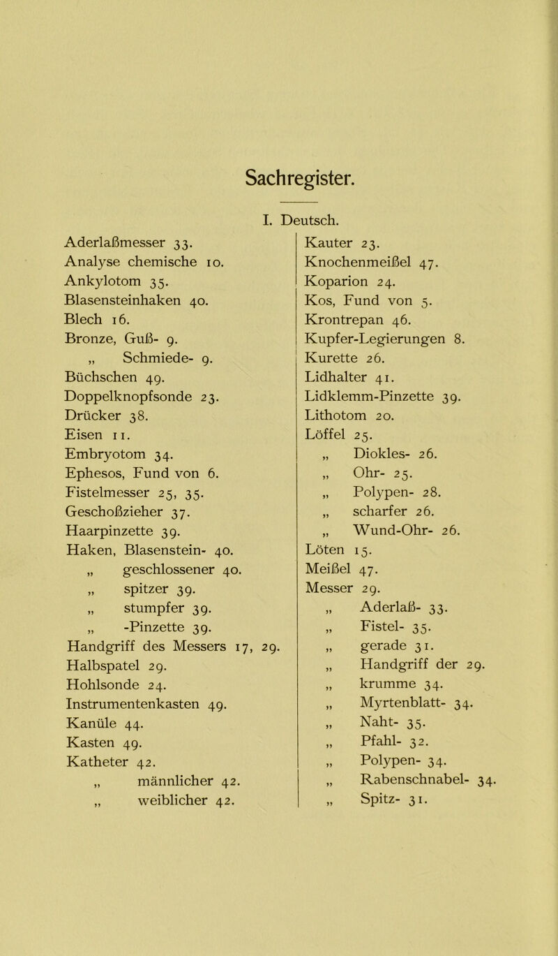 Sachregister. Aderlaßmesser 33. Analyse chemische 10. Ankylotom 35. Blasensteinhaken 40. Blech 16. Bronze, Guß- 9. „ Schmiede- 9. Büchschen 49. Doppelknopfsonde 23. Drücker 38. Eisen 11. Embryotom 34. Ephesos, Fund von 6. Fistelmesser 25, 35. Geschoßzieher 37. Haarpinzette 39. Haken, Blasenstein- 40. „ geschlossener 40. „ spitzer 39. „ stumpfer 39. „ -Pinzette 39. Handgriff des Messers 17, 29. Halbspatel 29. Hohlsonde 24. Instrumentenkasten 49. Kanüle 44. Kasten 49. Katheter 42. „ männlicher 42. „ weiblicher 42. I. Deutsch. Kauter 23. Knochenmeißel 47. Koparion 24. Kos, Fund von 5. Krontrepan 46. Kupfer-Legierungen 8. Kürette 26. Lidhalter 41. Lidklemm-Pinzette 39. Lithotom 20. Löffel 25. „ Diokles- 26. „ Ohr- 25. „ Polypen- 28. „ scharfer 26. „ Wund-Ohr- 26. Löten 15. Meißel 47. Messer 29. „ Aderlaß- 33. „ Fistel- 35. „ gerade 31. „ Handgriff der 29. „ krumme 34. „ Myrtenblatt- 34. „ Naht- 35. „ Pfahl- 32. „ Polypen- 34. „ Rabenschnabel- 34. „ Spitz- 31.