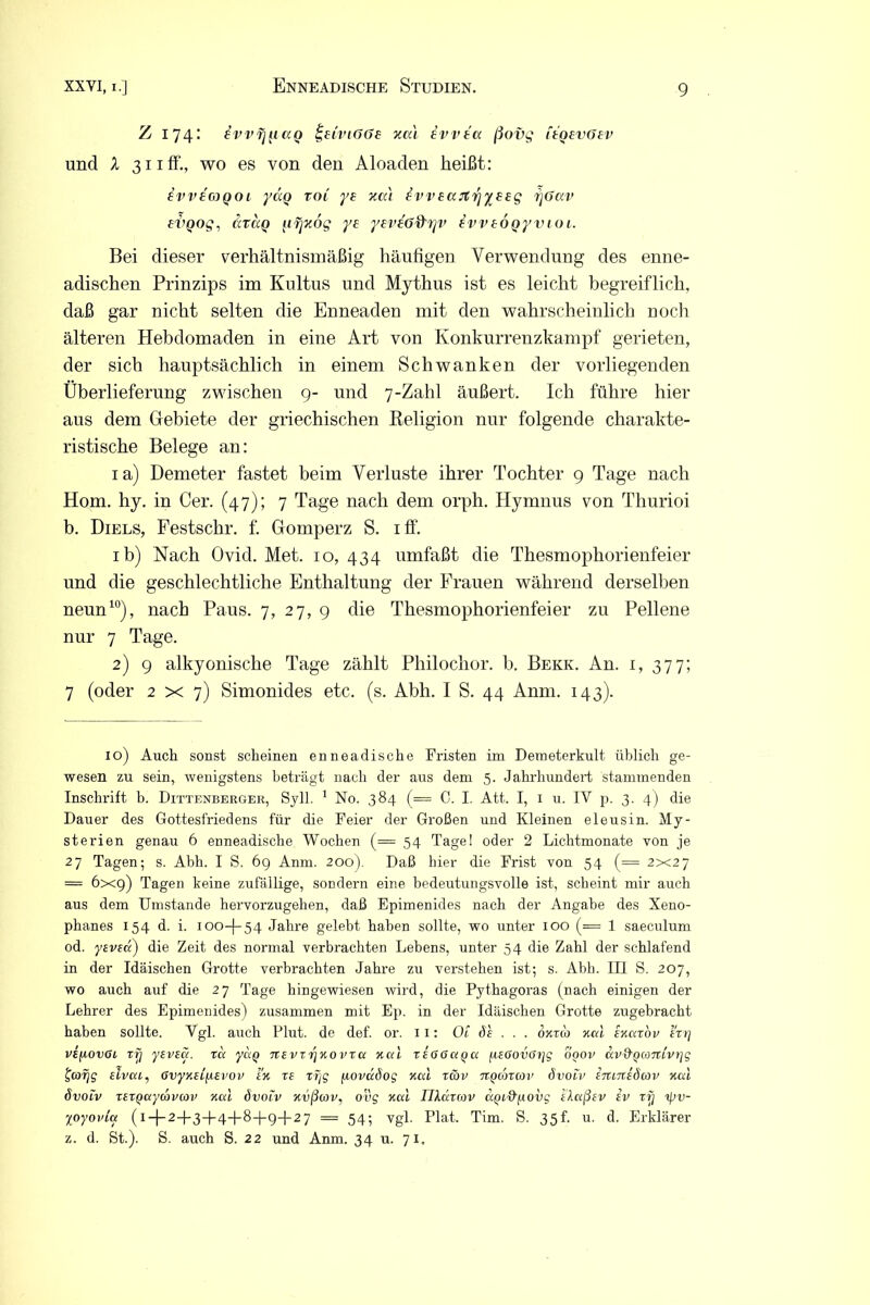 Z 174: i-vvfjficcQ fceiviGGe xcä ivvtcc ßovg i£QevGev und X 311 ff., wo es von den Aloaden heißt: ivveGJQOi yaQ tol ye xcc't ivv£(xjtrjy££g fjGav £VQog, arctQ [n]Zog y£ ysveGd'Tjv £W£OQyvioi. Bei dieser verhältnismäßig häufigen Verwendung des enne- adischen Prinzips im Kultus und Mythus ist es leicht begreiflich, daß gar nicht selten die Enneaden mit den wahrscheinlich noch älteren Hebdomaden in eine Art von Konkurrenzkampf gerieten, der sich hauptsächlich in einem Schwanken der vorliegenden Überlieferung zwischen 9- und 7-Zahl äußert. Ich führe hier aus dem Gebiete der griechischen Beligion nur folgende charakte- ristische Belege an: ia) Demeter fastet beim Verluste ihrer Tochter 9 Tage nach Hom. hy. in Cer. (47); 7 Tage nach dem orph. Hymnus von Thurioi b. Diels, Festschr. f. Gomperz S. iff. ib) Nach Ovid. Met. 10,434 umfaßt die Thesmophorienfeier und die geschlechtliche Enthaltung der Frauen während derselben neun10), nach Paus. 7, 27, 9 die Thesmophorienfeier zu Pellene nur 7 Tage. 2) 9 alkyonische Tage zählt Philochor. b. Bekk. An. 1, 377; 7 (oder 2x7) Simonides etc. (s. Abh. I S. 44 Anm. 143). 10) Auch sonst scheinen enneadische Fristen im Demeterkult üblich ge- wesen zu sein, wenigstens beträgt nach der aus dem 5. Jahrhundert stammenden Inschrift b. Dittenberger, Sylt. 1 No. 384 (== C. I. Att. I, 1 u. IV p. 3. 4) die Dauer des Gottesfriedens für die Feier der Großen und Kleinen eleusin. My- sterien genau 6 enneadische Wochen (= 54 Tagei oder 2 Lichtmonate von je 27 Tagen; s. Abh. I S. 69 Anm. 200). Daß hier die Frist von 54 (= 2x27 = 6x9) Tagen keine zufällige, sondern eine bedeutungsvolle ist, scheint mir auch aus dem Umstande hervorzugehen, daß Epimenides nach der Angabe des Xeno- phanes 154 d. i. 100-I-54 Jahre gelebt haben sollte, wo unter 100 (= 1 saeculum od. yevsa) die Zeit des normal verbrachten Lebens, unter 54 die Zahl der schlafend in der Idäischen Grotte verbrachten Jahre zu verstehen ist; s. Abh. III S. 207, wo auch auf die 27 Tage hingewiesen wird, die Pythagoras (nach einigen der Lehrer des Epimenides) zusammen mit Ep. in der Idäischen Grotte zugebracht haben sollte. Vgl. auch Flut, de def. or. 11: Oi Sh . . . ojcrdo Kal enarov irr] vt/xovoi rrj yeveci. xa. yixq TtevxrjKO vxa Kal x£6Ga(>a /.w6ovff?]g ooov avd'Qanivtjg tarjg slvai, GvyKti^iEvov ht xe xfjg fiovaöog Kal x(bv ngcoxcov övoh' etutteSiov Kal övotv xexQaycbvcov Kal Övoiv Kvßcov, oüg Kal Tlkdxcov ccQL&fxovg daßev iv xfj ipv- %oyoviu (i-J-2-b3-f-4-)-8-l-9-f-2 7 = 54; vgl. Plat. Tim. S. 35h u. d. Erklärer z. d. St.). S. auch S. 22 und Anm. 34 u. 71,