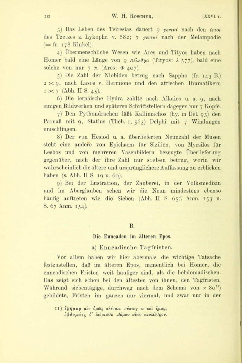 3) Das Leben des Teiresias dauert 9 yeveaC nach den iviot des Tzetzes z. Lykophr. v. 682; 7 yevecä nach der Melampodie (= fr. 178 Kinkel). 4) Übermenschliche Wesen wie Ares und Tityos haben nach Homer bald eine Länge von 9 jteXe&ga (Tityos: X 577), bald eine solche von nur 7 ji. (Ares: <Z> 407). 5) Die Zahl der Niobiden betrug nach Sappho (fr. 143 B.) 2x9, nach Lasos v. Hermione und den attischen Dramatikern 2x7 (Abh. II S. 45). 6) Die lernäische Hydra zählte nach Alkaios u. a. 9, nach einigen Bildwerken und späteren Schriftstellern dagegen nur 7 Köpfe. 7) Den Pythondrachen läßt Kallimachos (hy. in Del. 93) den Parnaß mit 9, Statius (Theb. 1, 563) Delphi mit 7 Windungen umschlingen. 8) Der von Hesiod u. a. überlieferten Neunzahl der Musen steht eine andere von Epicharm für Sizilien, von Myrsilos für Lesbos und von mehreren Vasenbildern bezeugte Überlieferung gegenüber, nach der ihre Zahl nur sieben betrug, worin wir wahrscheinlich die ältere und ursprünglichere Auffassung zu erblicken haben (s. Abh. II S. 19 u. 60). 9) Bei der Lustration, der Zauberei, in der Volksmedizin und im Aberglauben sehen wir die Neun mindestens ebenso häufig auftreten wie die Sieben (Abh. II S. 65h Anm. 153 u. S. 67 Anm. 154). B. Die Enneaden im älteren Epos. a) Enneadische Tagfristen. Vor allem haben wir hier abermals die wichtige Tatsache festzustellen, daß im älteren Epos, namentlich bei Homer, die enneadischen Fristen weit häufiger sind, als die hebdomadischen. Das zeigt sich schon bei den ältesten von ihnen, den Tagfristen. Während siebentägige, durchweg nach dem Schema von v, 80u) gebildete, Fristen im ganzen nur viermal, und zwar nur in der 11) i^rjfiaQ (A£v oficbg nXsofisv vvxretg vs Kal tjuuq, sßöofidtrj d’ iK0(i£6&a Adfiov ainv moXie&QOv.